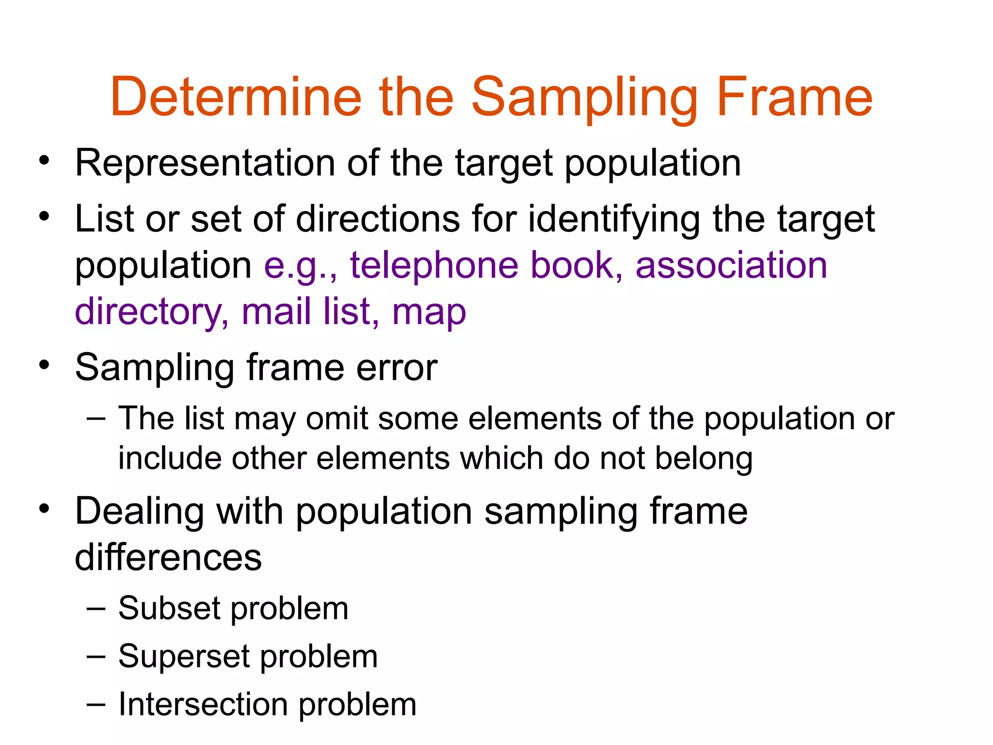 Determine the Sampling Frame
• Representation of the target population
• List or set of directions for identifying the target
  population e.g., telephone book, association
  directory, mail list, map
• Sampling frame error
   – The list may omit some elements of the population or
     include other elements which do not belong
• Dealing with population sampling frame
  differences
   – Subset problem
   – Superset problem
   – Intersection problem
 