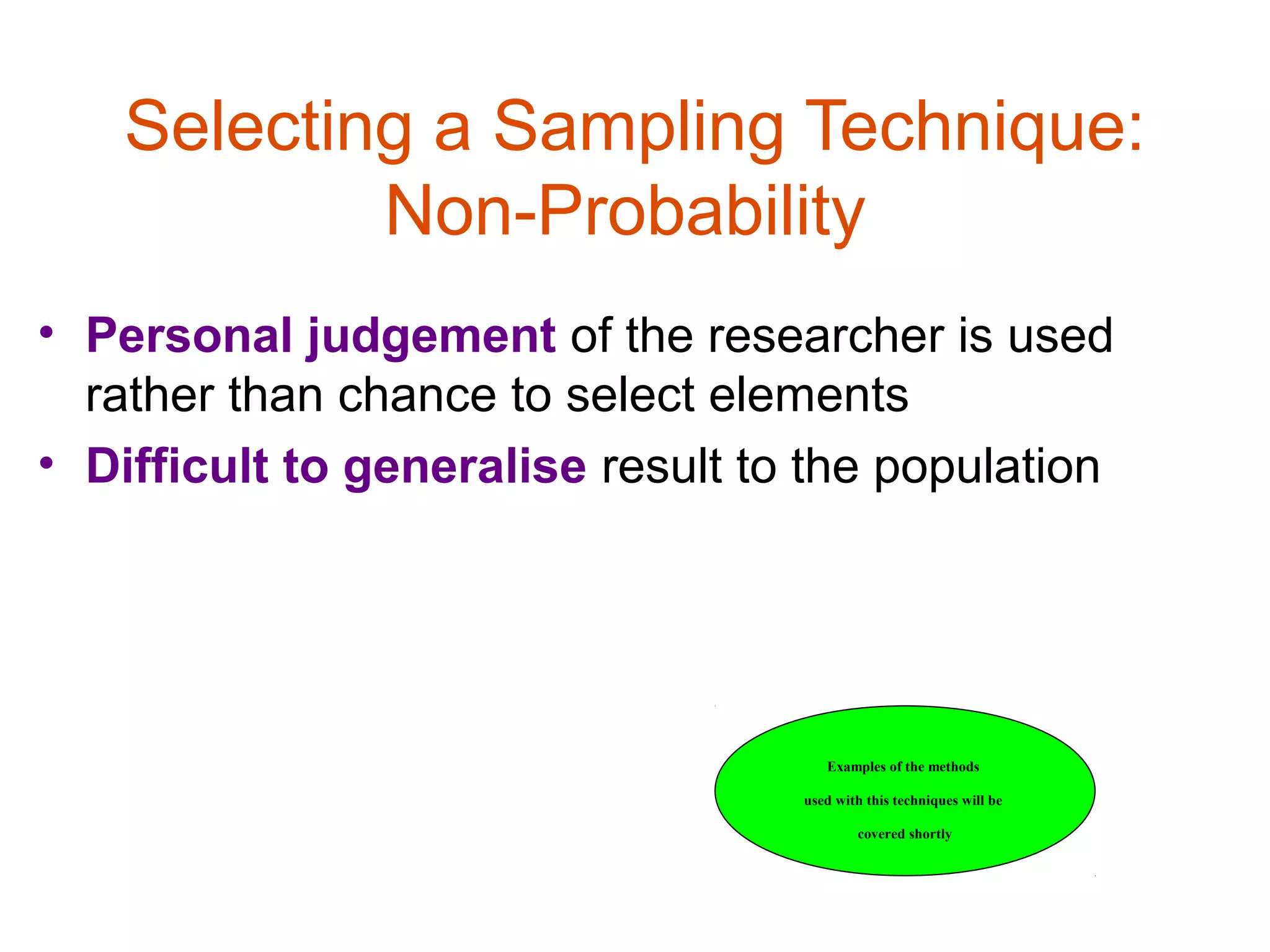 Selecting a Sampling Technique:
            Non-Probability
• Personal judgement of the researcher is used
  rather than chance to select elements
• Difficult to generalise result to the population




                                      Examples of the methods

                                   used with this techniques will be

                                           covered shortly
 