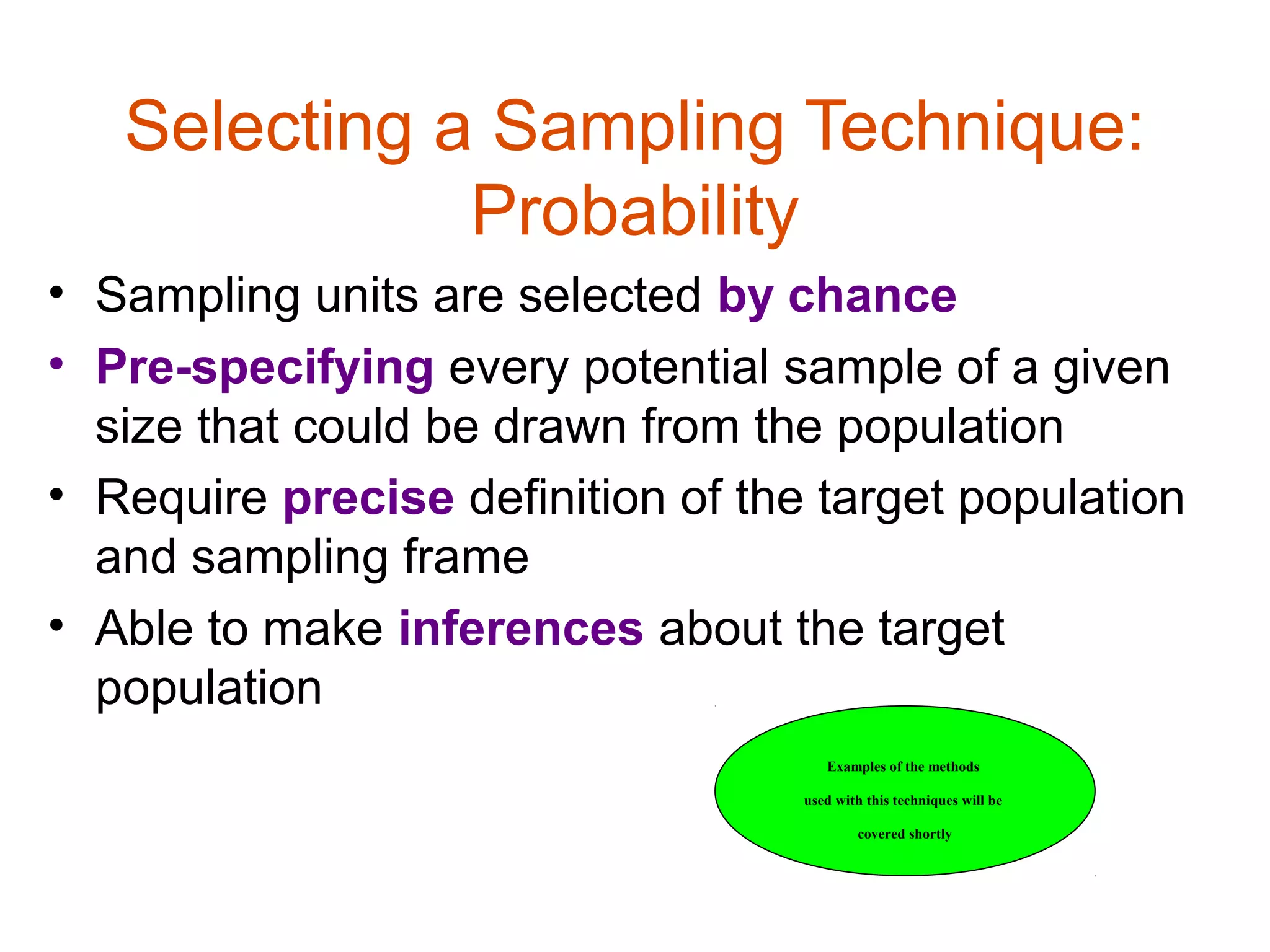 Selecting a Sampling Technique:
              Probability
• Sampling units are selected by chance
• Pre-specifying every potential sample of a given
  size that could be drawn from the population
• Require precise definition of the target population
  and sampling frame
• Able to make inferences about the target
  population
                                      Examples of the methods

                                   used with this techniques will be

                                           covered shortly
 