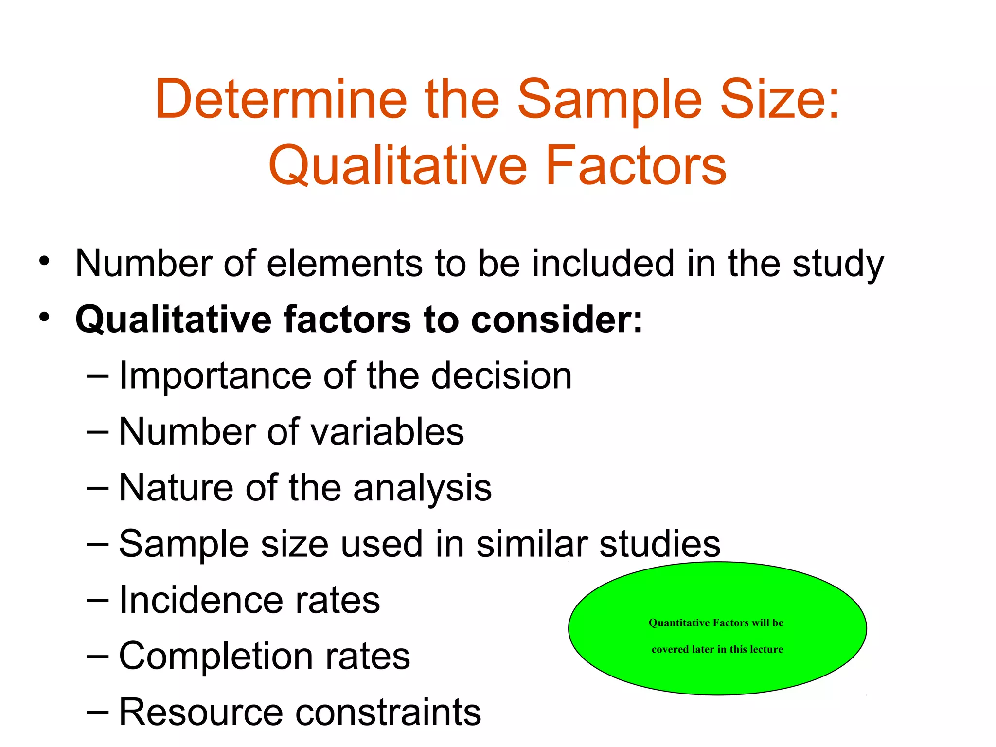 Determine the Sample Size:
          Qualitative Factors
• Number of elements to be included in the study
• Qualitative factors to consider:
  – Importance of the decision
  – Number of variables
  – Nature of the analysis
  – Sample size used in similar studies
  – Incidence rates               Quantitative Factors will be


  – Completion rates              covered later in this lecture




  – Resource constraints
 