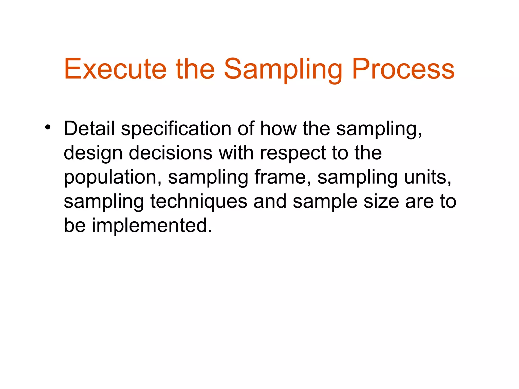 Execute the Sampling Process
• Detail specification of how the sampling,
  design decisions with respect to the
  population, sampling frame, sampling units,
  sampling techniques and sample size are to
  be implemented.
 