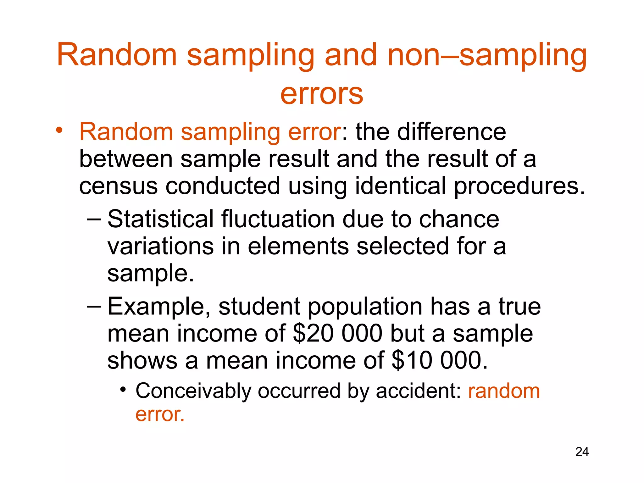 Random sampling and non–sampling
             errors
• Random sampling error: the difference
  between sample result and the result of a
  census conducted using identical procedures.
   – Statistical fluctuation due to chance
     variations in elements selected for a
     sample.
   – Example, student population has a true
     mean income of $20 000 but a sample
     shows a mean income of $10 000.
     • Conceivably occurred by accident: random
       error.
                                                  24
 