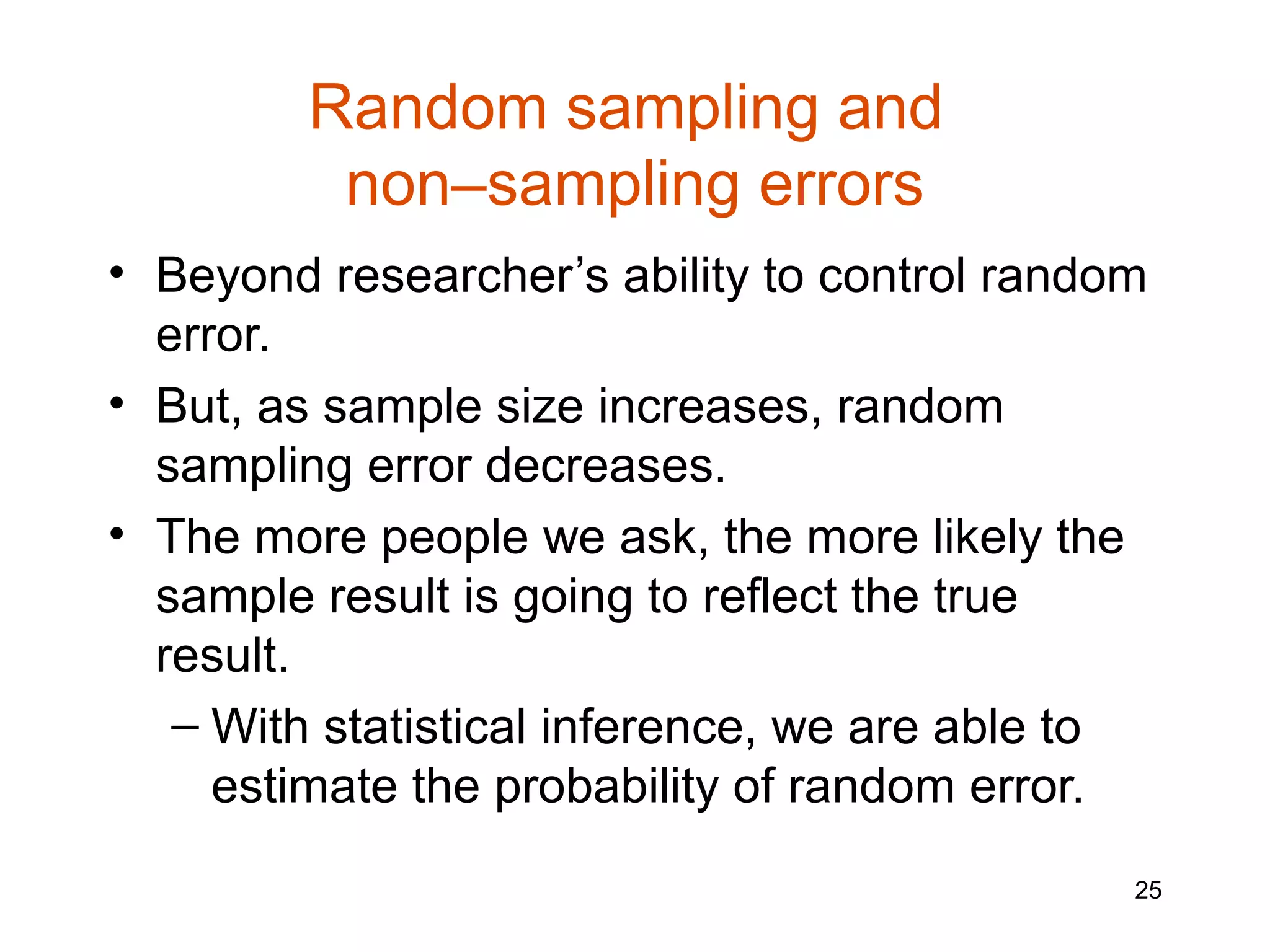 Random sampling and
          non–sampling errors
• Beyond researcher’s ability to control random
  error.
• But, as sample size increases, random
  sampling error decreases.
• The more people we ask, the more likely the
  sample result is going to reflect the true
  result.
   – With statistical inference, we are able to
     estimate the probability of random error.
                                              25
 