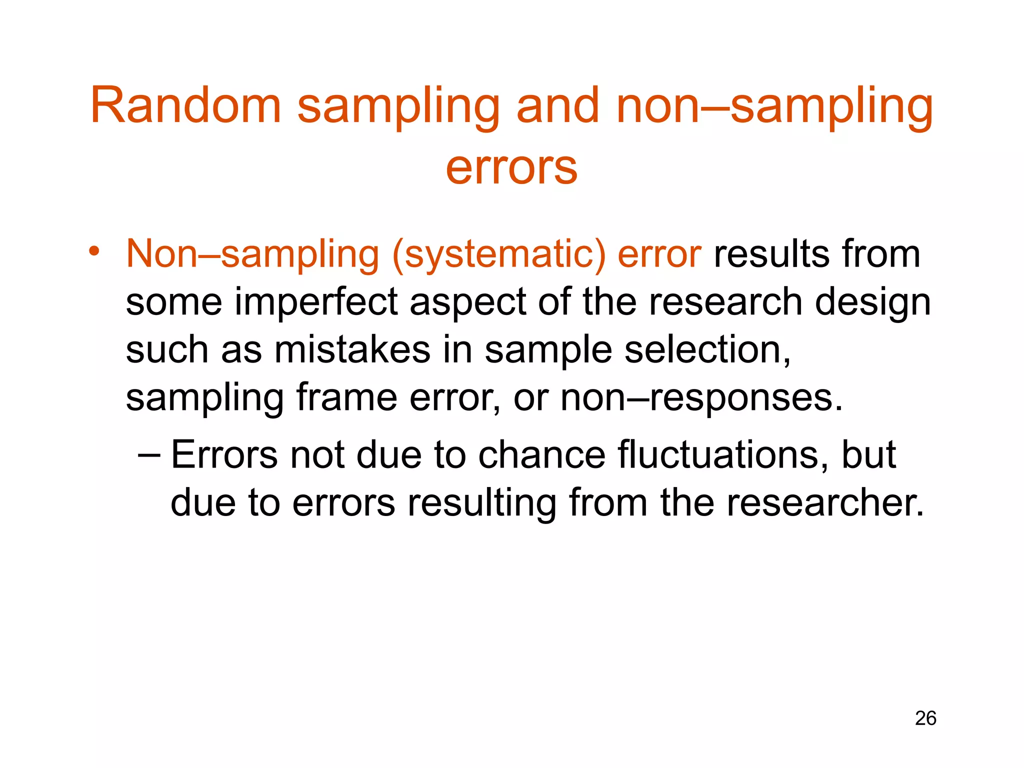 Random sampling and non–sampling
             errors
• Non–sampling (systematic) error results from
  some imperfect aspect of the research design
  such as mistakes in sample selection,
  sampling frame error, or non–responses.
   – Errors not due to chance fluctuations, but
     due to errors resulting from the researcher.




                                                26
 