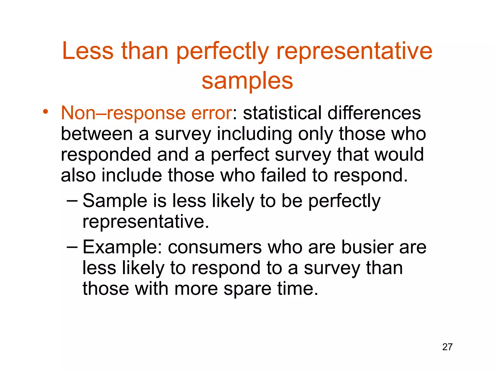 Less than perfectly representative
              samples
• Non–response error: statistical differences
  between a survey including only those who
  responded and a perfect survey that would
  also include those who failed to respond.
   – Sample is less likely to be perfectly
     representative.
   – Example: consumers who are busier are
     less likely to respond to a survey than
     those with more spare time.

                                                27
 