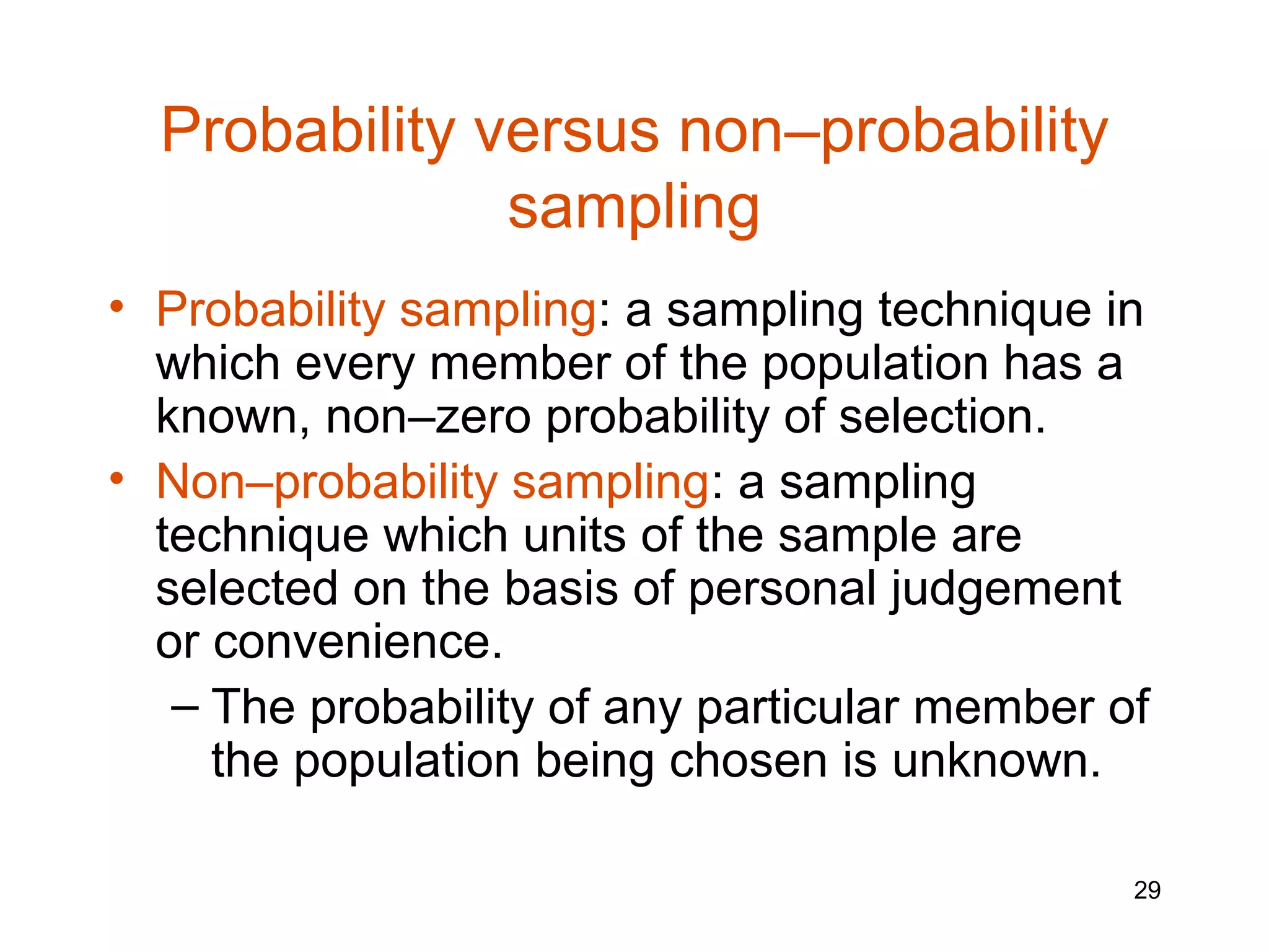 Probability versus non–probability
               sampling
• Probability sampling: a sampling technique in
  which every member of the population has a
  known, non–zero probability of selection.
• Non–probability sampling: a sampling
  technique which units of the sample are
  selected on the basis of personal judgement
  or convenience.
   – The probability of any particular member of
     the population being chosen is unknown.

                                               29
 