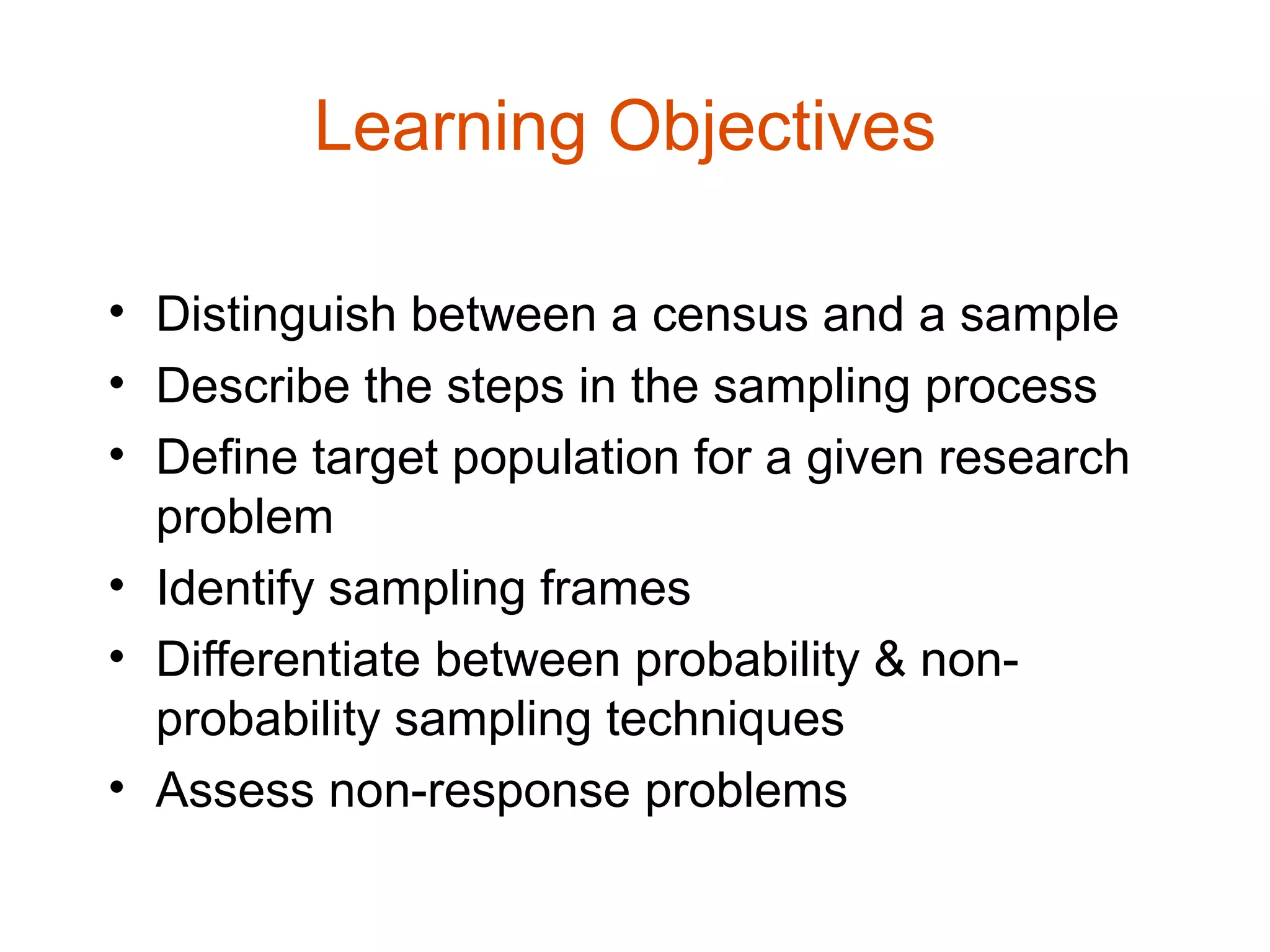 Learning Objectives

• Distinguish between a census and a sample
• Describe the steps in the sampling process
• Define target population for a given research
  problem
• Identify sampling frames
• Differentiate between probability & non-
  probability sampling techniques
• Assess non-response problems
 