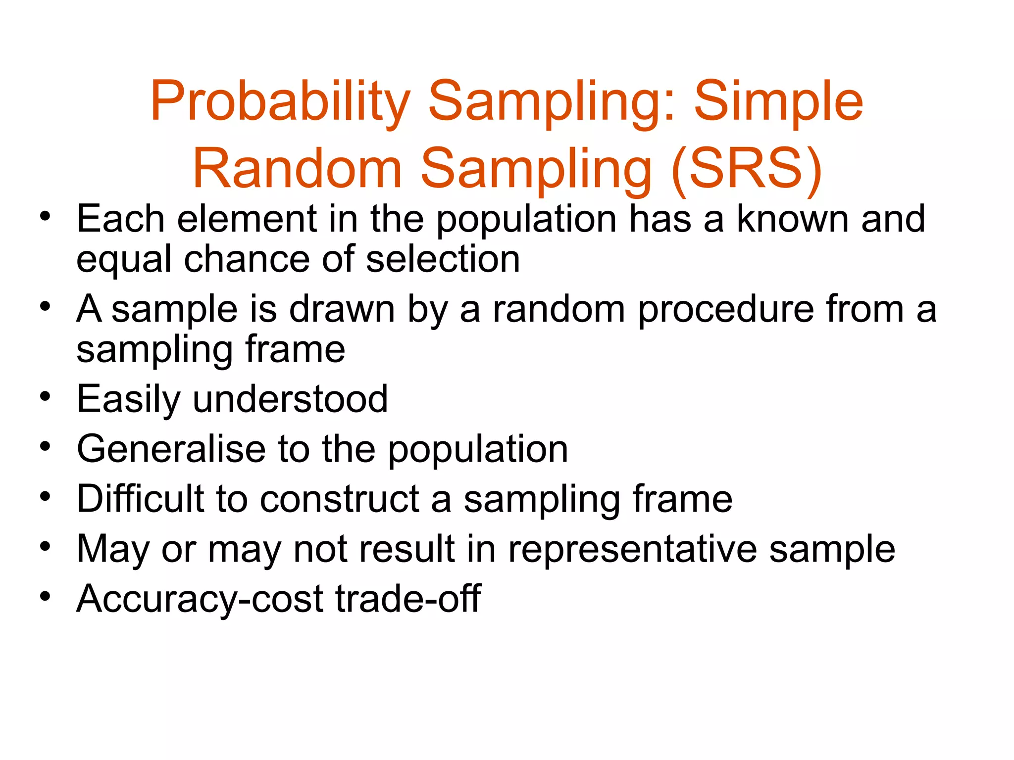 Probability Sampling: Simple
      Random Sampling (SRS)
• Each element in the population has a known and
  equal chance of selection
• A sample is drawn by a random procedure from a
  sampling frame
• Easily understood
• Generalise to the population
• Difficult to construct a sampling frame
• May or may not result in representative sample
• Accuracy-cost trade-off
 