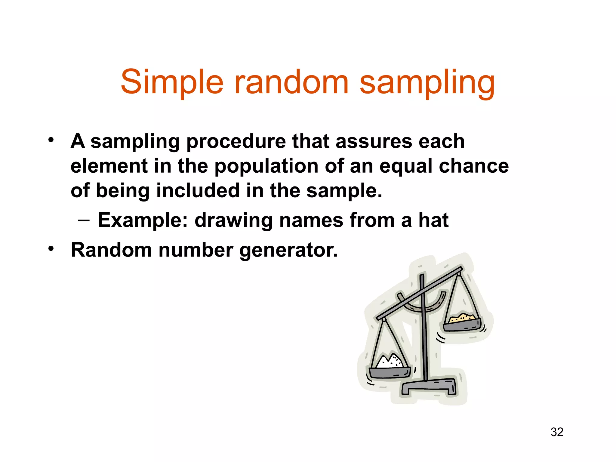 Simple random sampling
• A sampling procedure that assures each
  element in the population of an equal chance
  of being included in the sample.
   – Example: drawing names from a hat
• Random number generator.




                                                 32
 