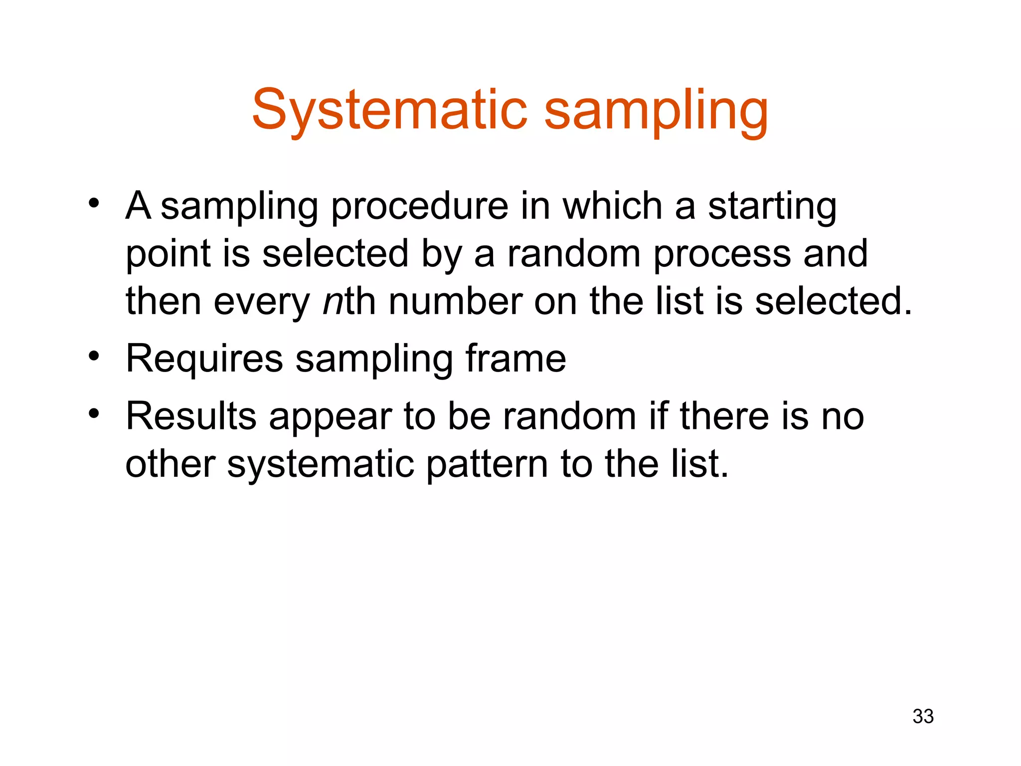 Systematic sampling
• A sampling procedure in which a starting
  point is selected by a random process and
  then every nth number on the list is selected.
• Requires sampling frame
• Results appear to be random if there is no
  other systematic pattern to the list.




                                               33
 