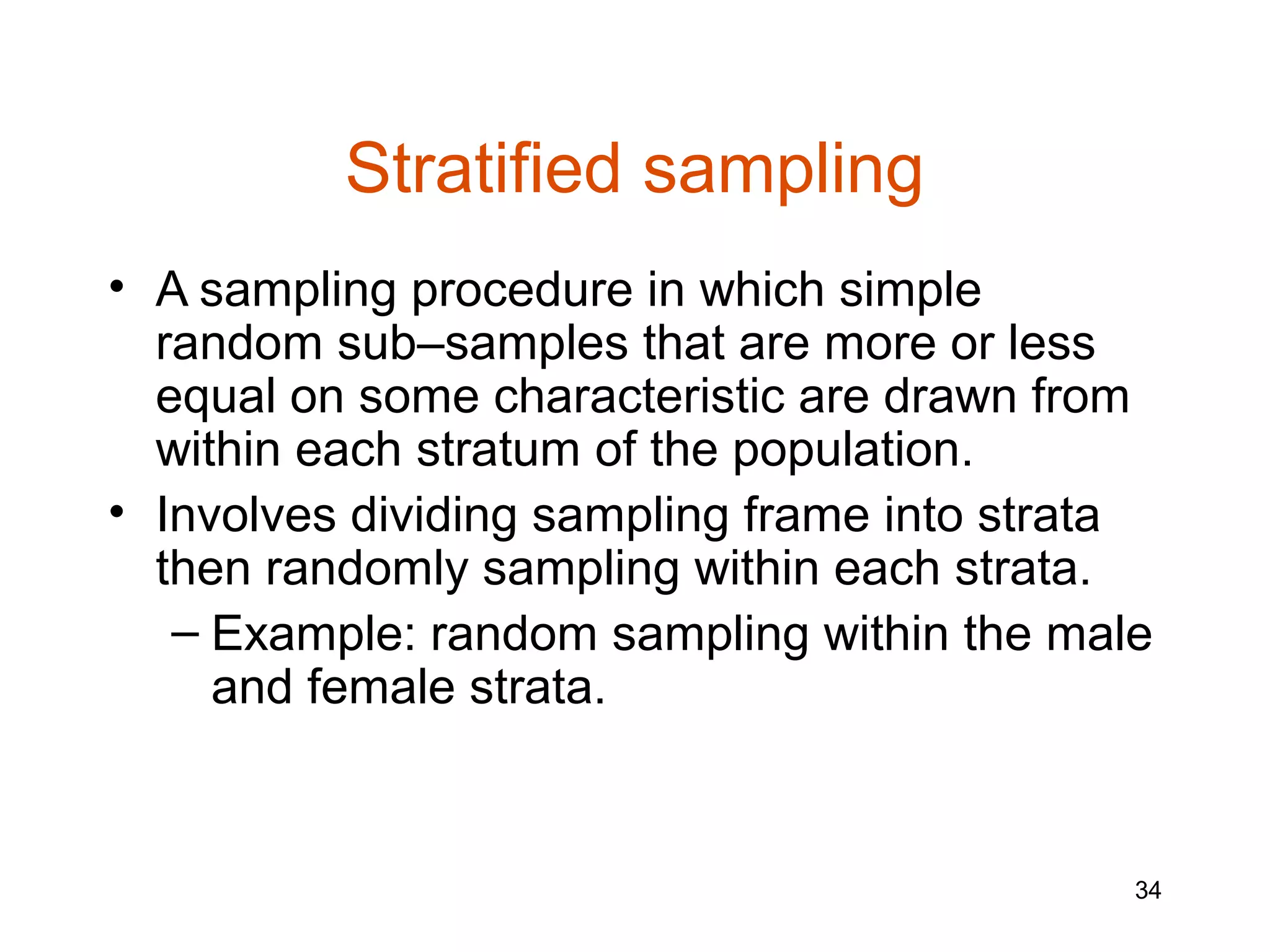 Stratified sampling
• A sampling procedure in which simple
  random sub–samples that are more or less
  equal on some characteristic are drawn from
  within each stratum of the population.
• Involves dividing sampling frame into strata
  then randomly sampling within each strata.
   – Example: random sampling within the male
     and female strata.


                                             34
 