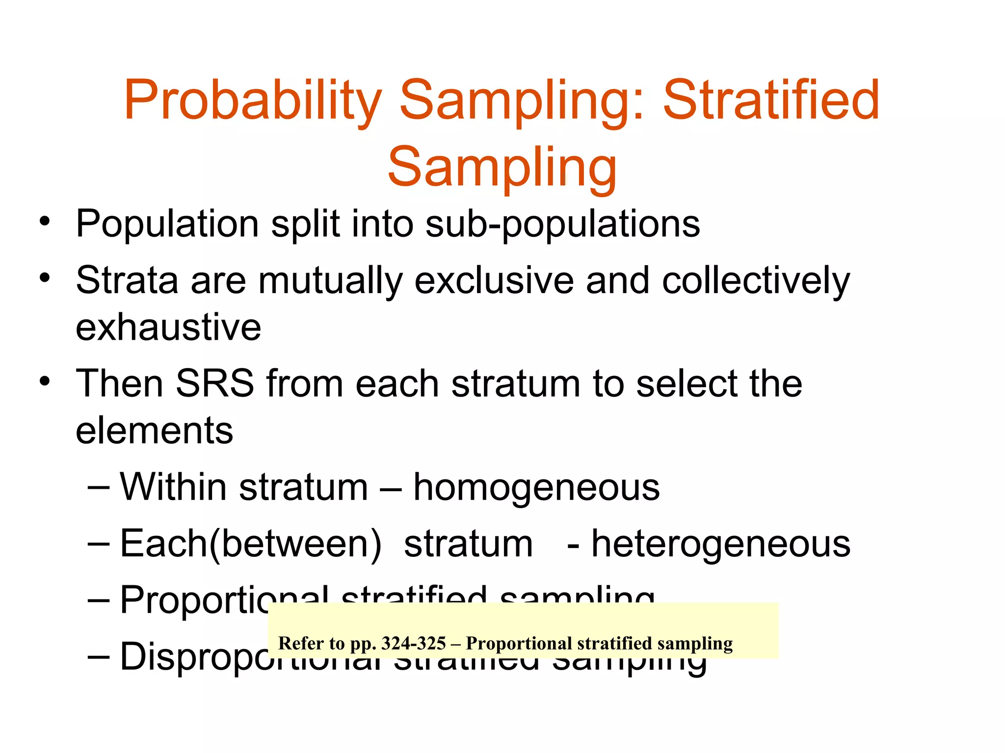 Probability Sampling: Stratified
                 Sampling
• Population split into sub-populations
• Strata are mutually exclusive and collectively
  exhaustive
• Then SRS from each stratum to select the
  elements
   – Within stratum – homogeneous
   – Each(between) stratum - heterogeneous
   – Proportional stratified sampling
   – Disproportional324-325 – Proportional stratified sampling
               Refer to pp.
                            stratified sampling
 
