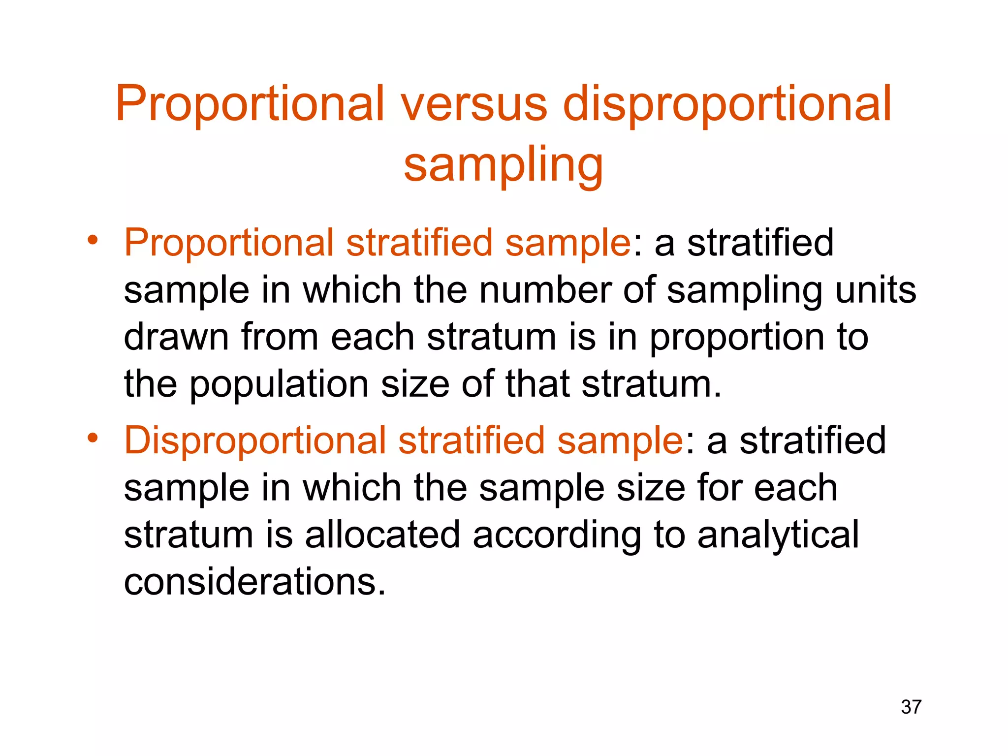 Proportional versus disproportional
              sampling
• Proportional stratified sample: a stratified
  sample in which the number of sampling units
  drawn from each stratum is in proportion to
  the population size of that stratum.
• Disproportional stratified sample: a stratified
  sample in which the sample size for each
  stratum is allocated according to analytical
  considerations.


                                                37
 