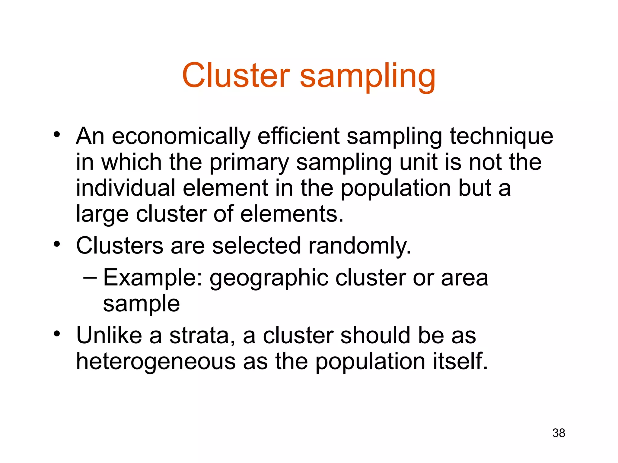 Cluster sampling
• An economically efficient sampling technique
  in which the primary sampling unit is not the
  individual element in the population but a
  large cluster of elements.
• Clusters are selected randomly.
   – Example: geographic cluster or area
     sample
• Unlike a strata, a cluster should be as
  heterogeneous as the population itself.

                                              38
 