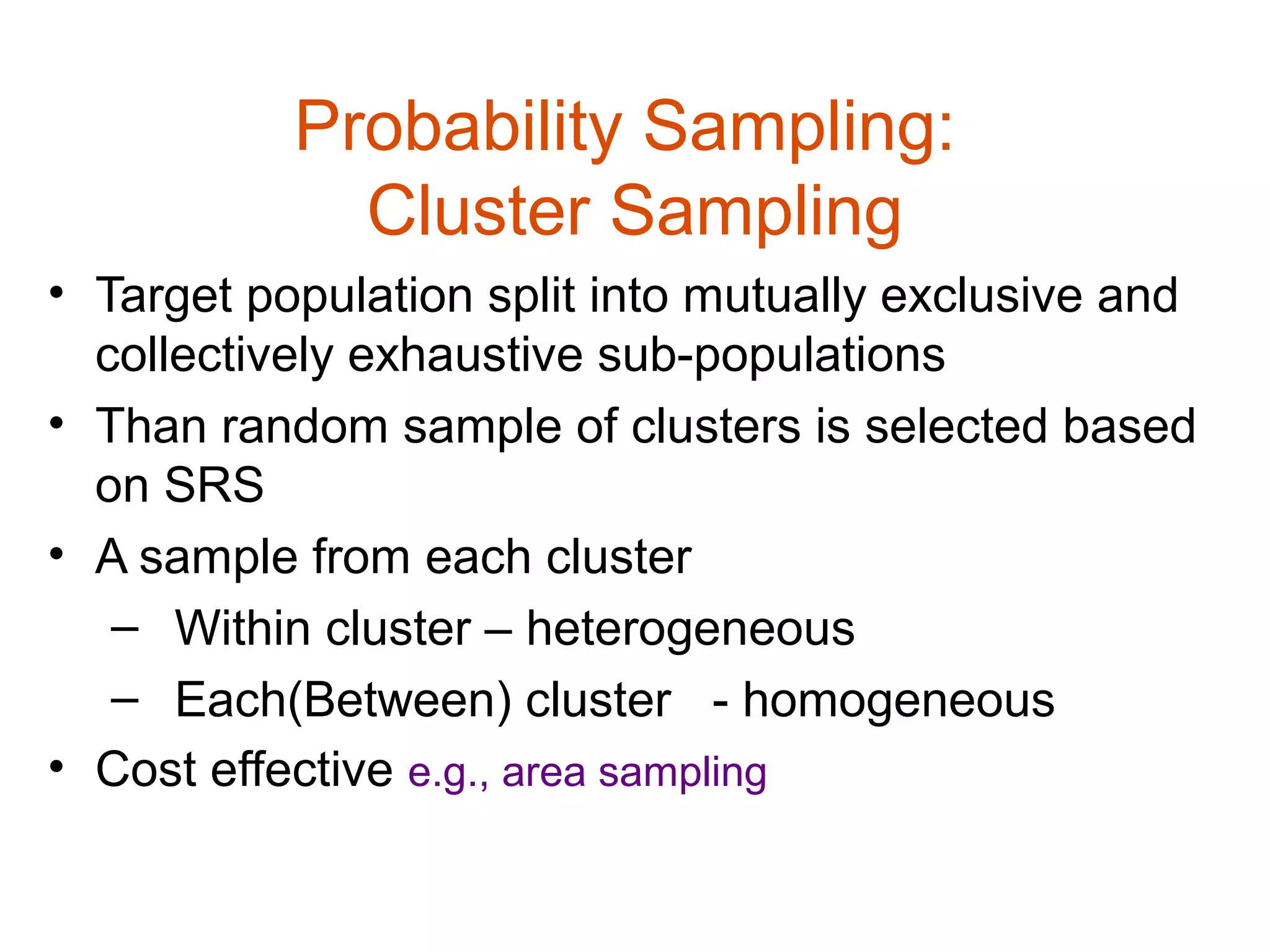 Probability Sampling:
             Cluster Sampling
• Target population split into mutually exclusive and
  collectively exhaustive sub-populations
• Than random sample of clusters is selected based
  on SRS
• A sample from each cluster
   – Within cluster – heterogeneous
   – Each(Between) cluster - homogeneous
• Cost effective e.g., area sampling
 