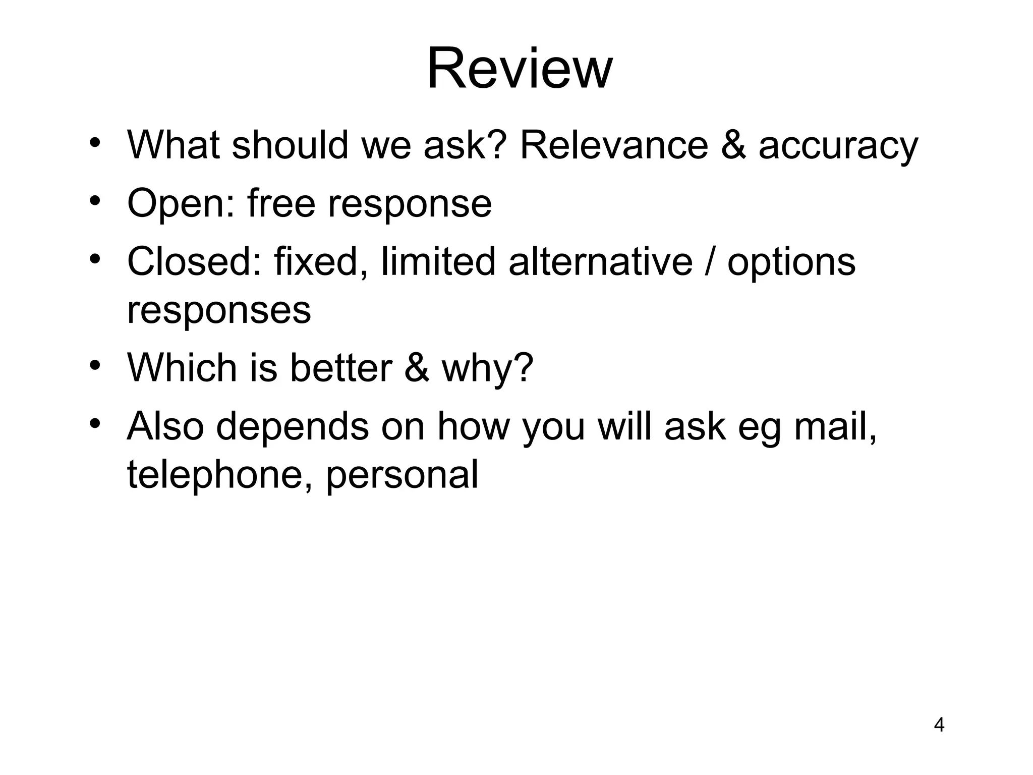 Review
• What should we ask? Relevance & accuracy
• Open: free response
• Closed: fixed, limited alternative / options
  responses
• Which is better & why?
• Also depends on how you will ask eg mail,
  telephone, personal




                                                 4
 