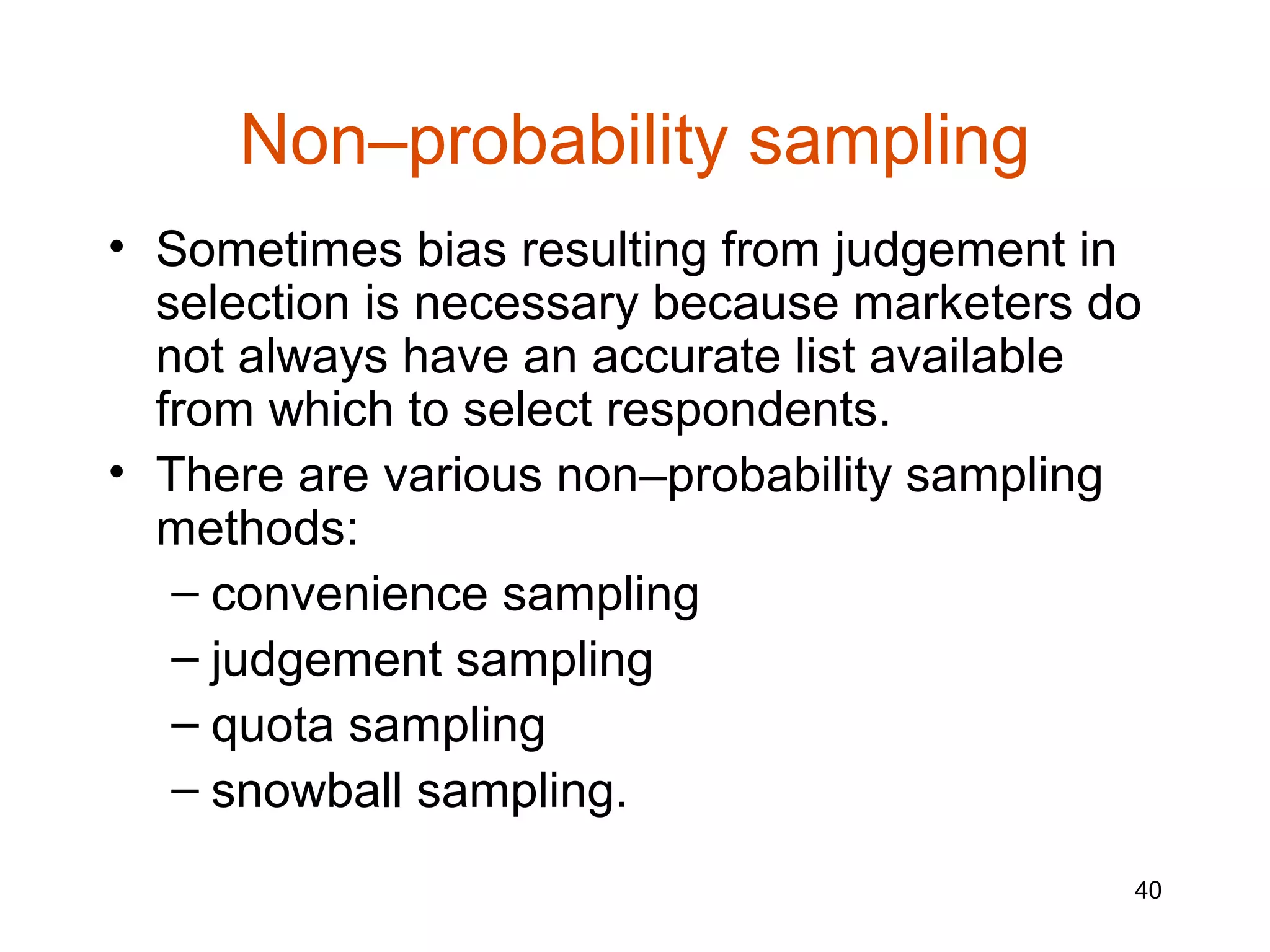 Non–probability sampling
• Sometimes bias resulting from judgement in
  selection is necessary because marketers do
  not always have an accurate list available
  from which to select respondents.
• There are various non–probability sampling
  methods:
   – convenience sampling
   – judgement sampling
   – quota sampling
   – snowball sampling.
                                            40
 
