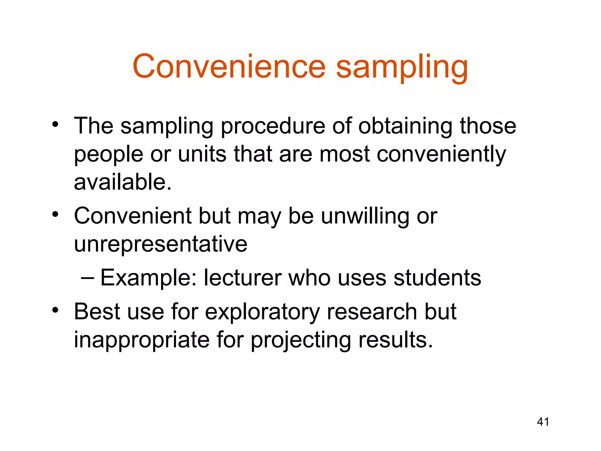 Convenience sampling
• The sampling procedure of obtaining those
  people or units that are most conveniently
  available.
• Convenient but may be unwilling or
  unrepresentative
   – Example: lecturer who uses students
• Best use for exploratory research but
  inappropriate for projecting results.


                                               41
 