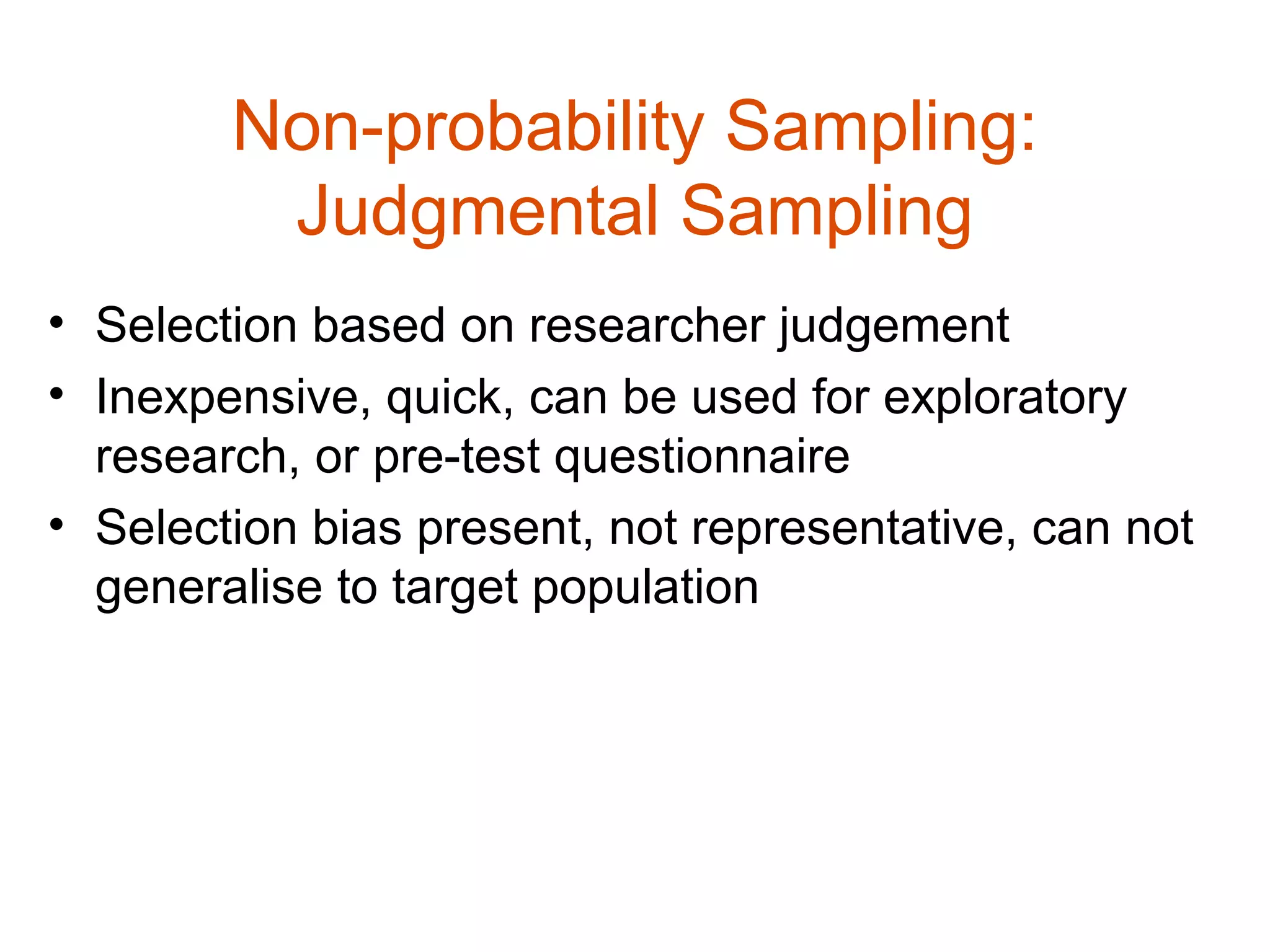 Non-probability Sampling:
         Judgmental Sampling
• Selection based on researcher judgement
• Inexpensive, quick, can be used for exploratory
  research, or pre-test questionnaire
• Selection bias present, not representative, can not
  generalise to target population
 