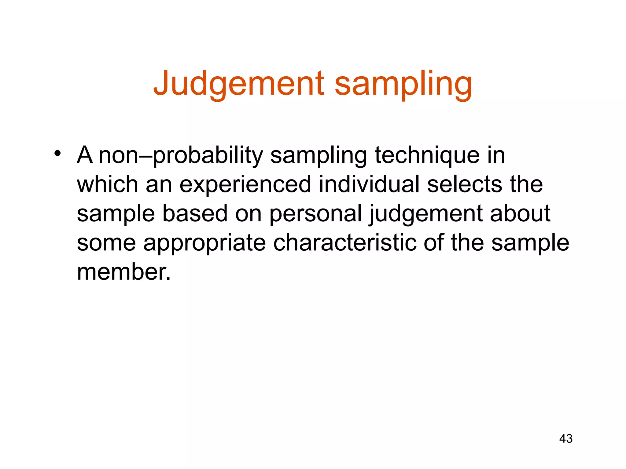Judgement sampling
• A non–probability sampling technique in
  which an experienced individual selects the
  sample based on personal judgement about
  some appropriate characteristic of the sample
  member.




                                              43
 