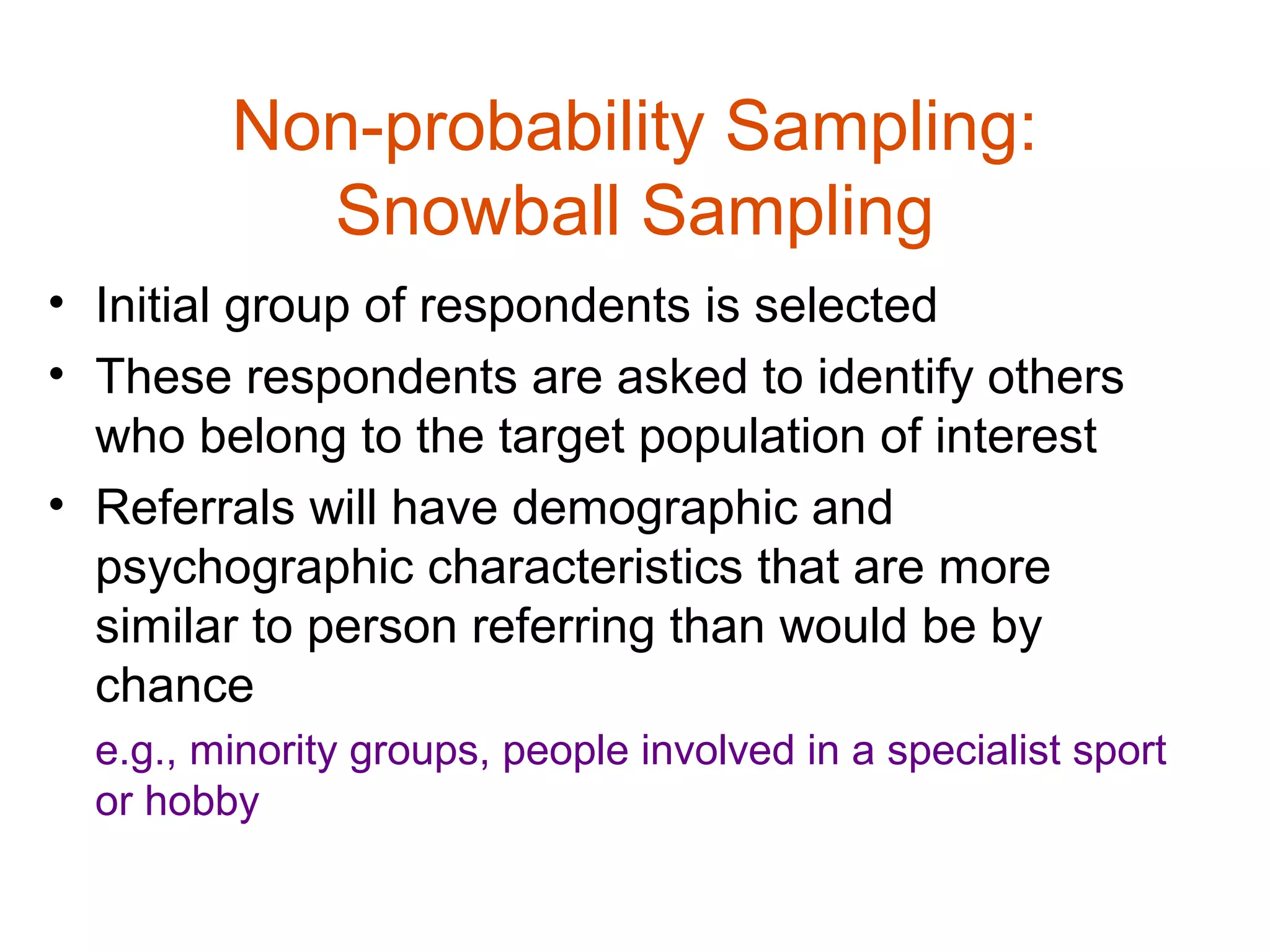 Non-probability Sampling:
           Snowball Sampling
• Initial group of respondents is selected
• These respondents are asked to identify others
  who belong to the target population of interest
• Referrals will have demographic and
  psychographic characteristics that are more
  similar to person referring than would be by
  chance
  e.g., minority groups, people involved in a specialist sport
  or hobby
 