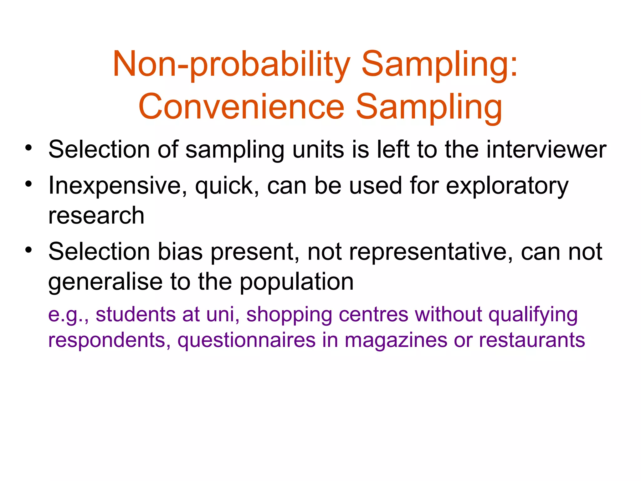 Non-probability Sampling:
         Convenience Sampling
• Selection of sampling units is left to the interviewer
• Inexpensive, quick, can be used for exploratory
  research
• Selection bias present, not representative, can not
  generalise to the population
  e.g., students at uni, shopping centres without qualifying
  respondents, questionnaires in magazines or restaurants
 