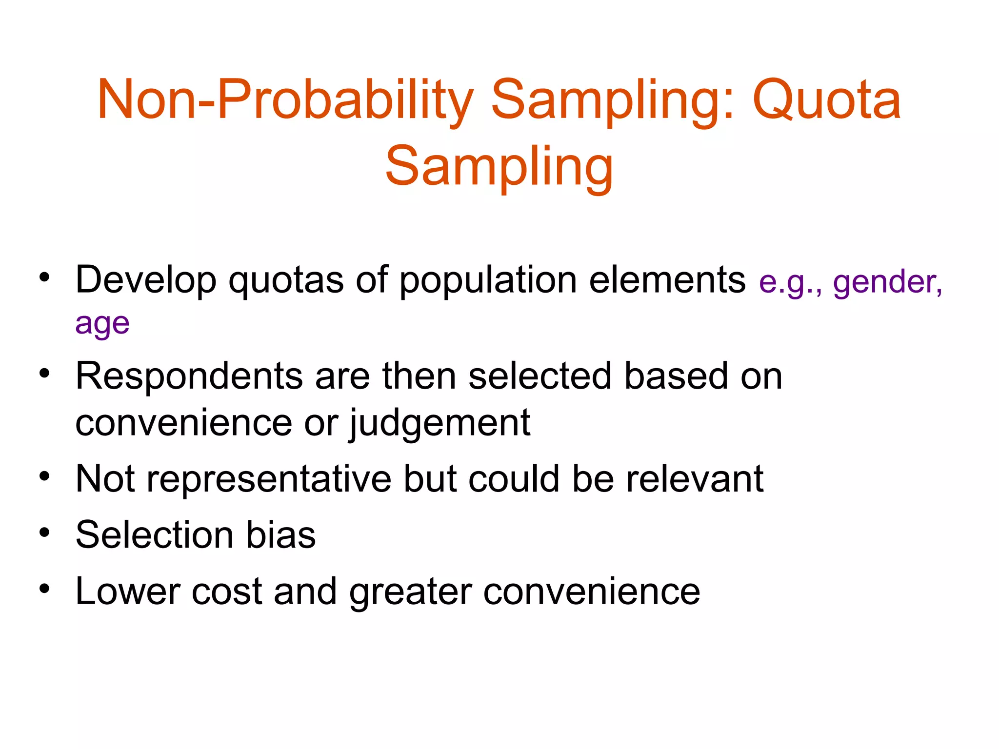 Non-Probability Sampling: Quota
             Sampling
• Develop quotas of population elements e.g., gender,
  age
• Respondents are then selected based on
  convenience or judgement
• Not representative but could be relevant
• Selection bias
• Lower cost and greater convenience
 