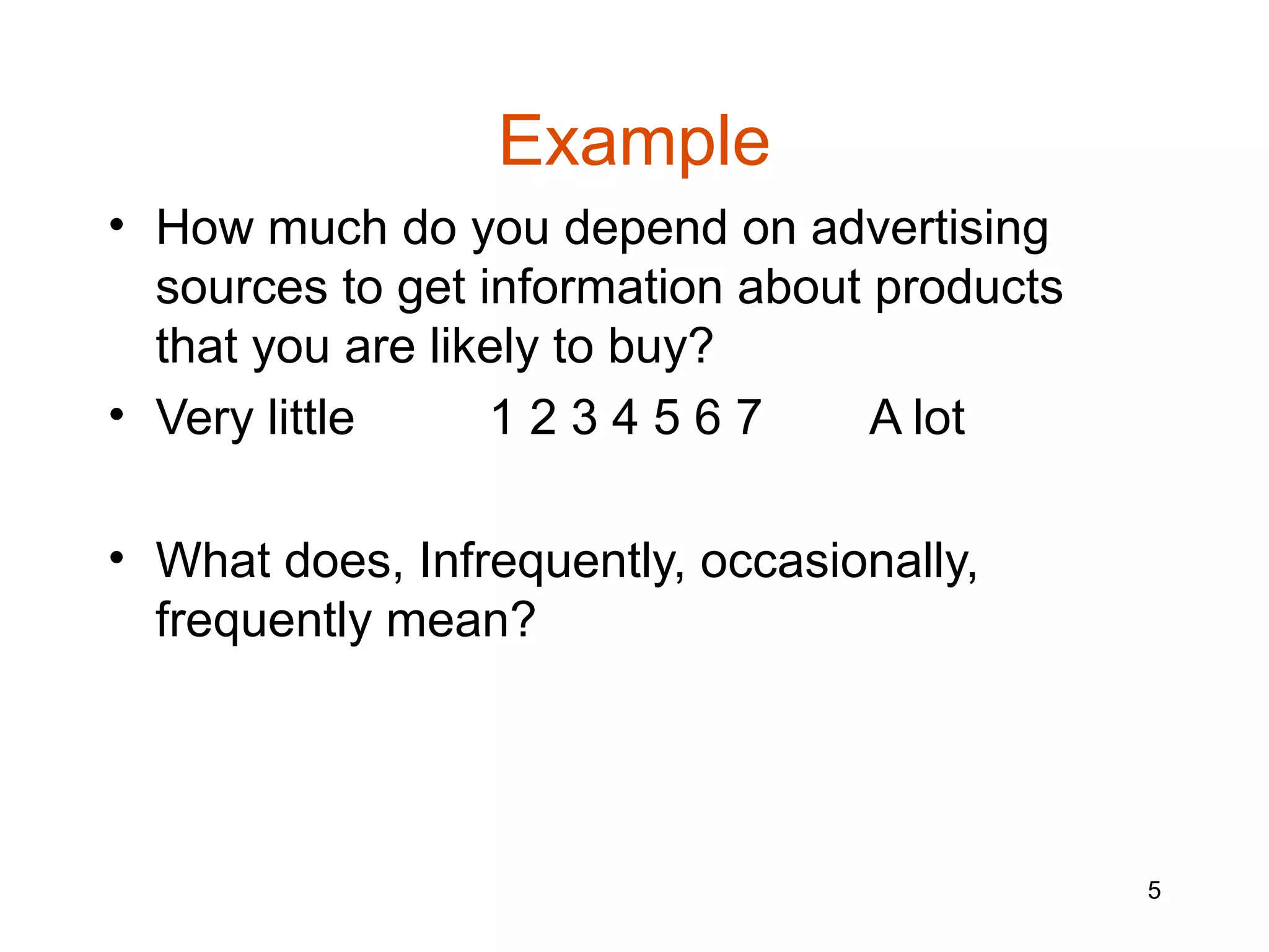 Example
• How much do you depend on advertising
  sources to get information about products
  that you are likely to buy?
• Very little     1234567          A lot

• What does, Infrequently, occasionally,
  frequently mean?




                                              5
 