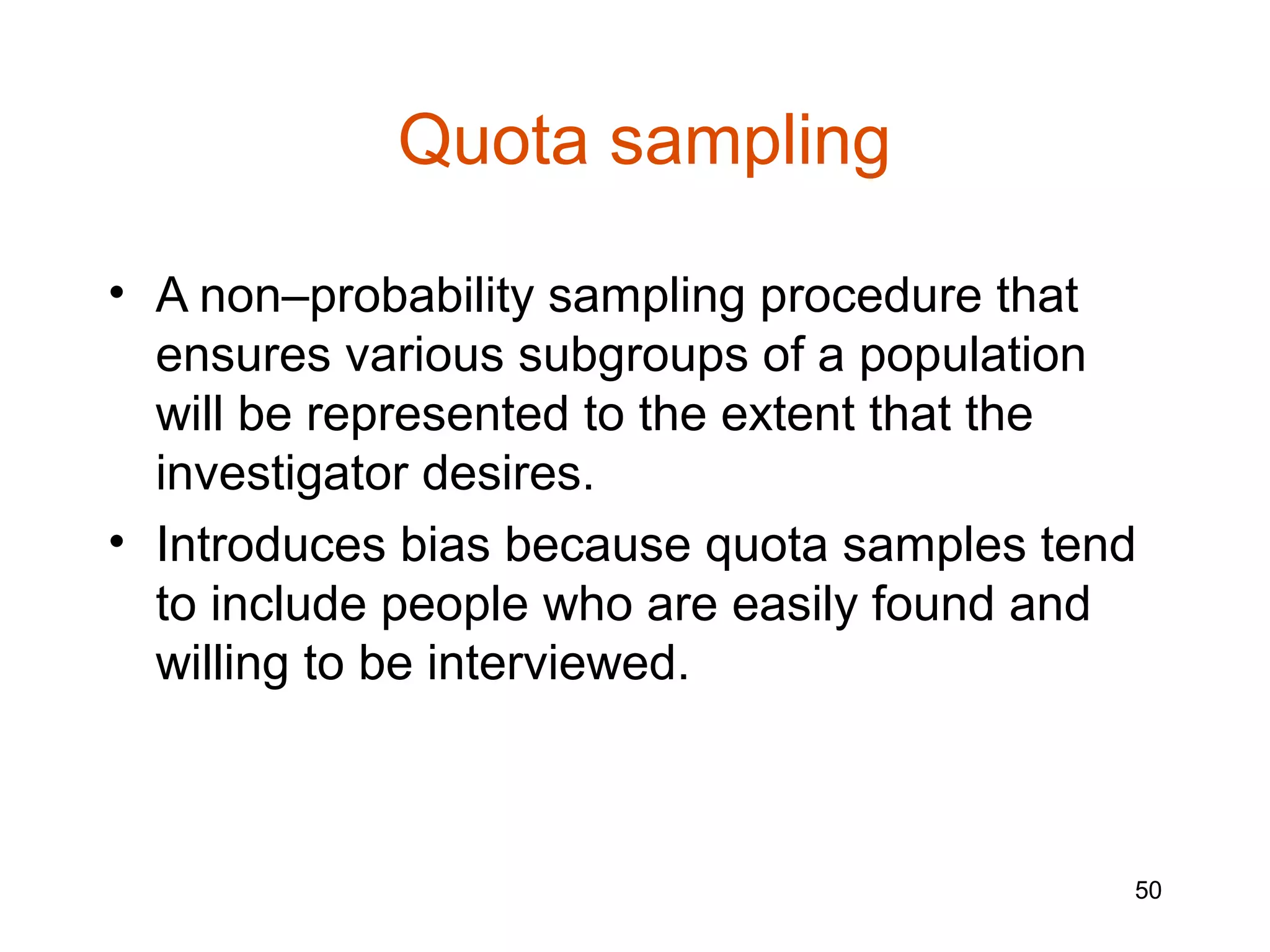 Quota sampling

• A non–probability sampling procedure that
  ensures various subgroups of a population
  will be represented to the extent that the
  investigator desires.
• Introduces bias because quota samples tend
  to include people who are easily found and
  willing to be interviewed.



                                           50
 