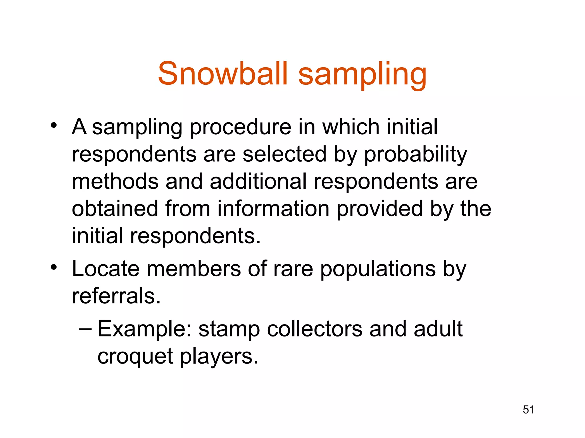Snowball sampling
• A sampling procedure in which initial
  respondents are selected by probability
  methods and additional respondents are
  obtained from information provided by the
  initial respondents.
• Locate members of rare populations by
  referrals.
   – Example: stamp collectors and adult
     croquet players.

                                              51
 