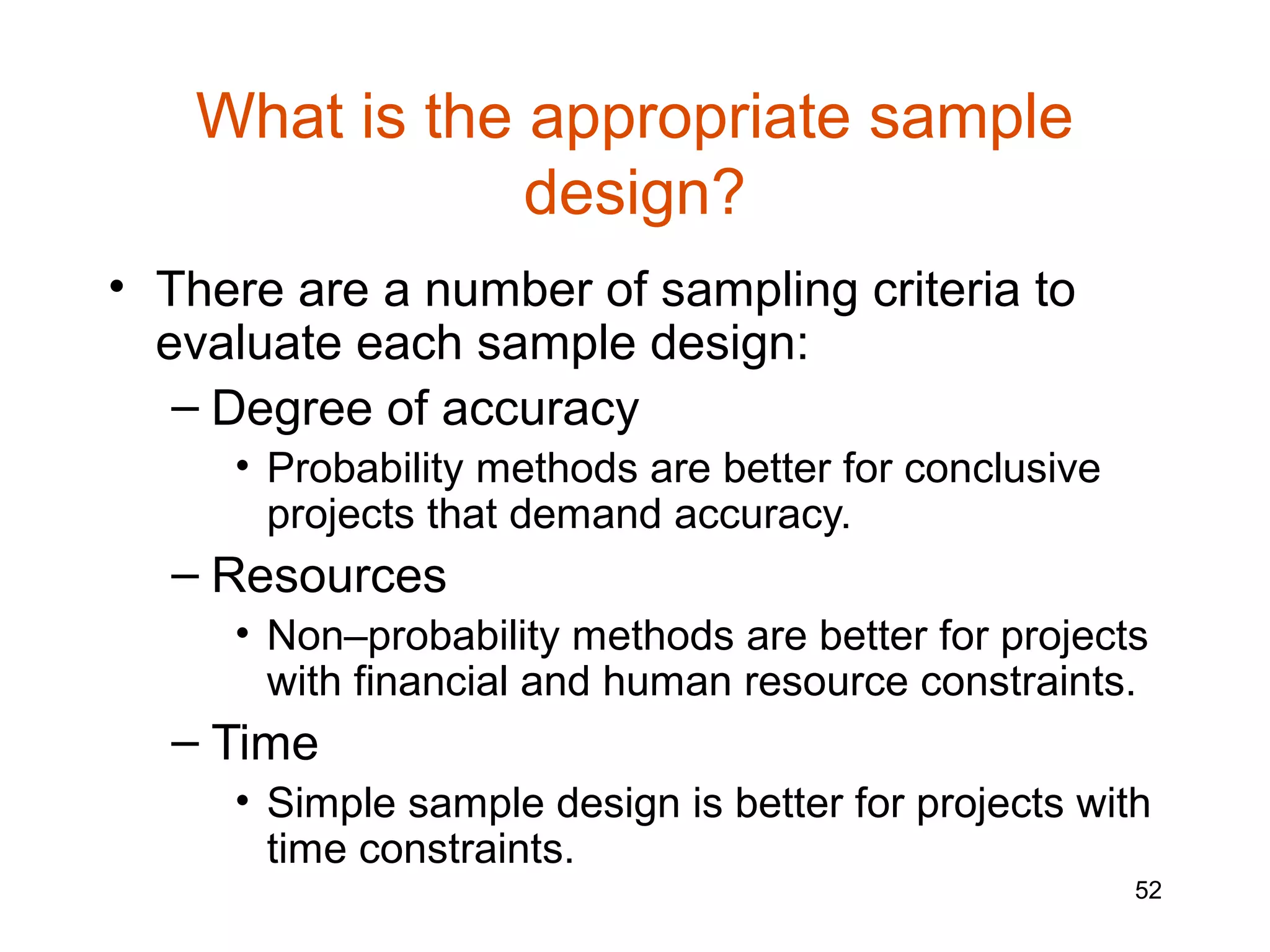 What is the appropriate sample
               design?
• There are a number of sampling criteria to
  evaluate each sample design:
   – Degree of accuracy
     • Probability methods are better for conclusive
       projects that demand accuracy.
  – Resources
     • Non–probability methods are better for projects
       with financial and human resource constraints.
  – Time
     • Simple sample design is better for projects with
       time constraints.
                                                       52
 