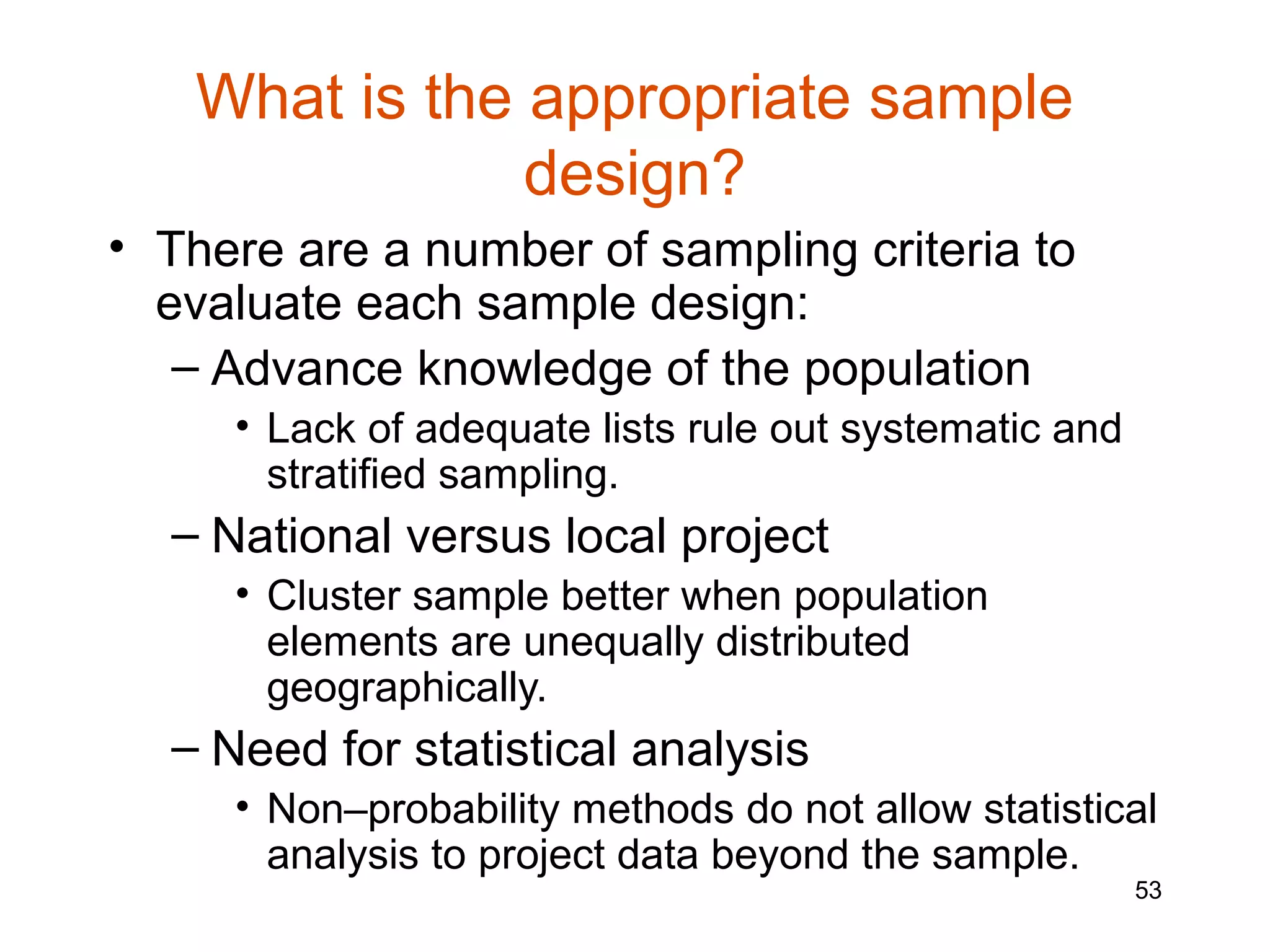 What is the appropriate sample
               design?
• There are a number of sampling criteria to
  evaluate each sample design:
   – Advance knowledge of the population
     • Lack of adequate lists rule out systematic and
       stratified sampling.
  – National versus local project
     • Cluster sample better when population
       elements are unequally distributed
       geographically.
  – Need for statistical analysis
     • Non–probability methods do not allow statistical
       analysis to project data beyond the sample.
                                                        53
 