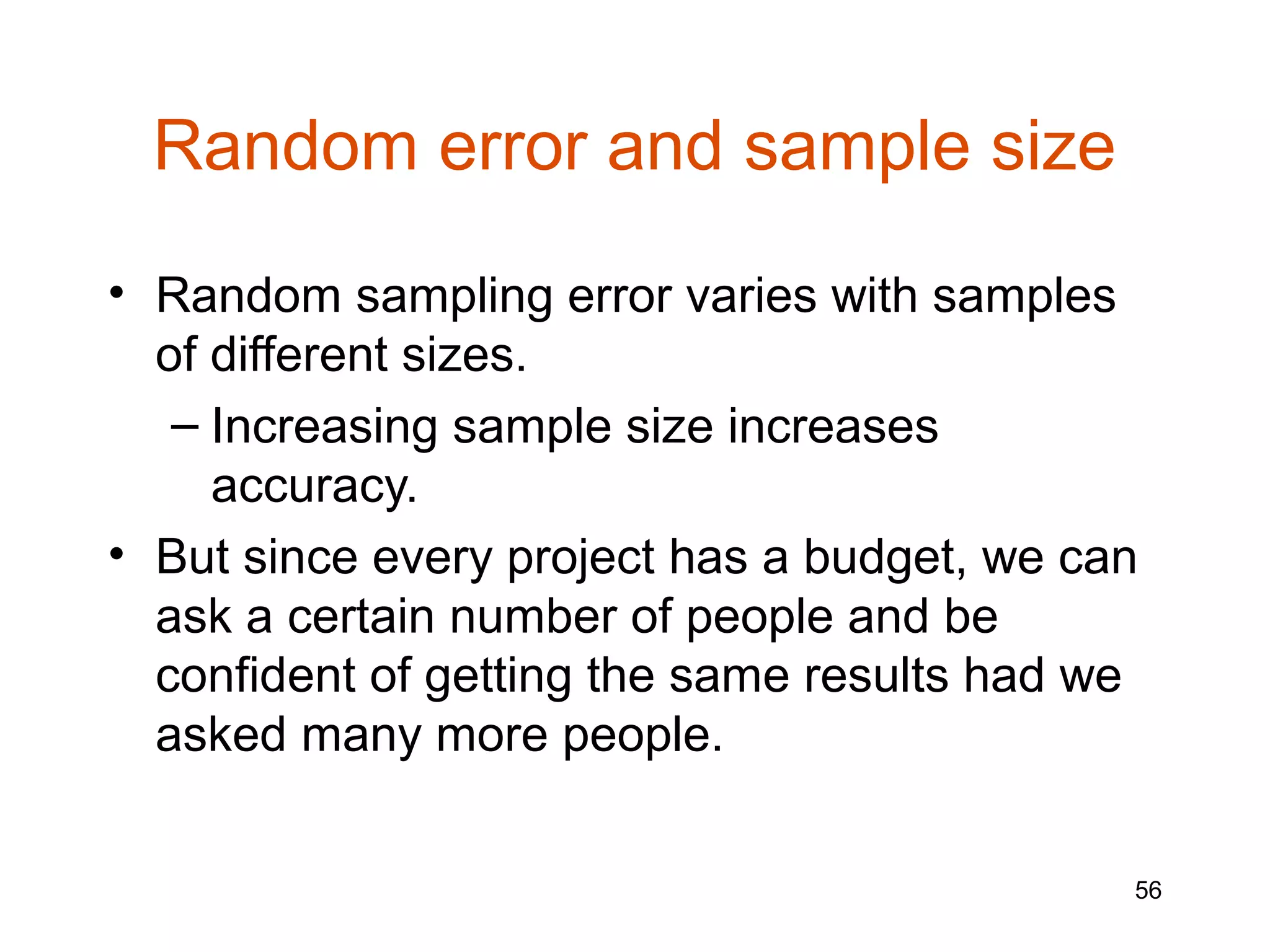 Random error and sample size
• Random sampling error varies with samples
  of different sizes.
   – Increasing sample size increases
     accuracy.
• But since every project has a budget, we can
  ask a certain number of people and be
  confident of getting the same results had we
  asked many more people.

                                             56
 