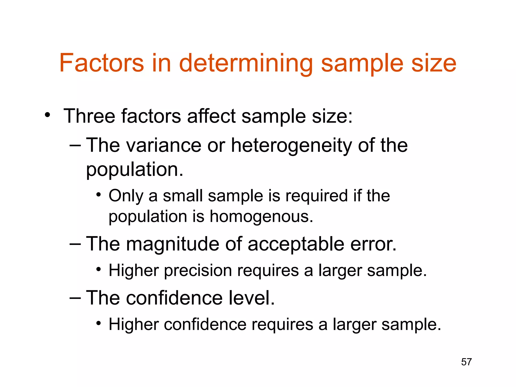 Factors in determining sample size
• Three factors affect sample size:
   – The variance or heterogeneity of the
     population.
     • Only a small sample is required if the
       population is homogenous.
  – The magnitude of acceptable error.
     • Higher precision requires a larger sample.
  – The confidence level.
     • Higher confidence requires a larger sample.

                                                     57
 
