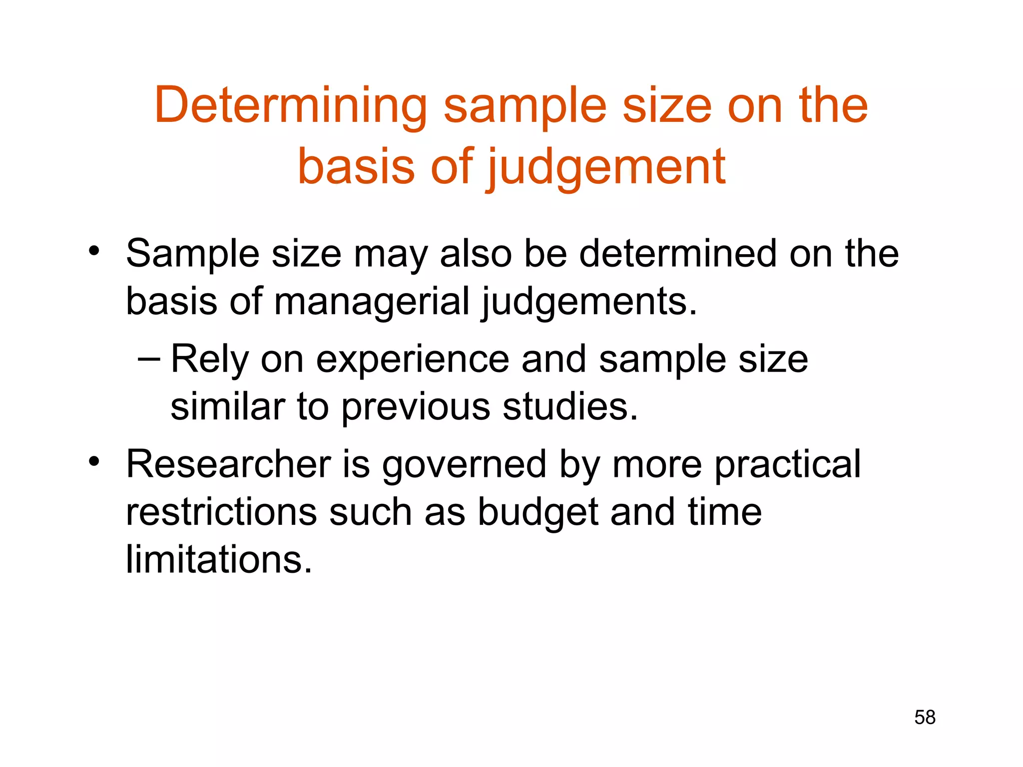 Determining sample size on the
        basis of judgement
• Sample size may also be determined on the
  basis of managerial judgements.
   – Rely on experience and sample size
     similar to previous studies.
• Researcher is governed by more practical
  restrictions such as budget and time
  limitations.


                                              58
 