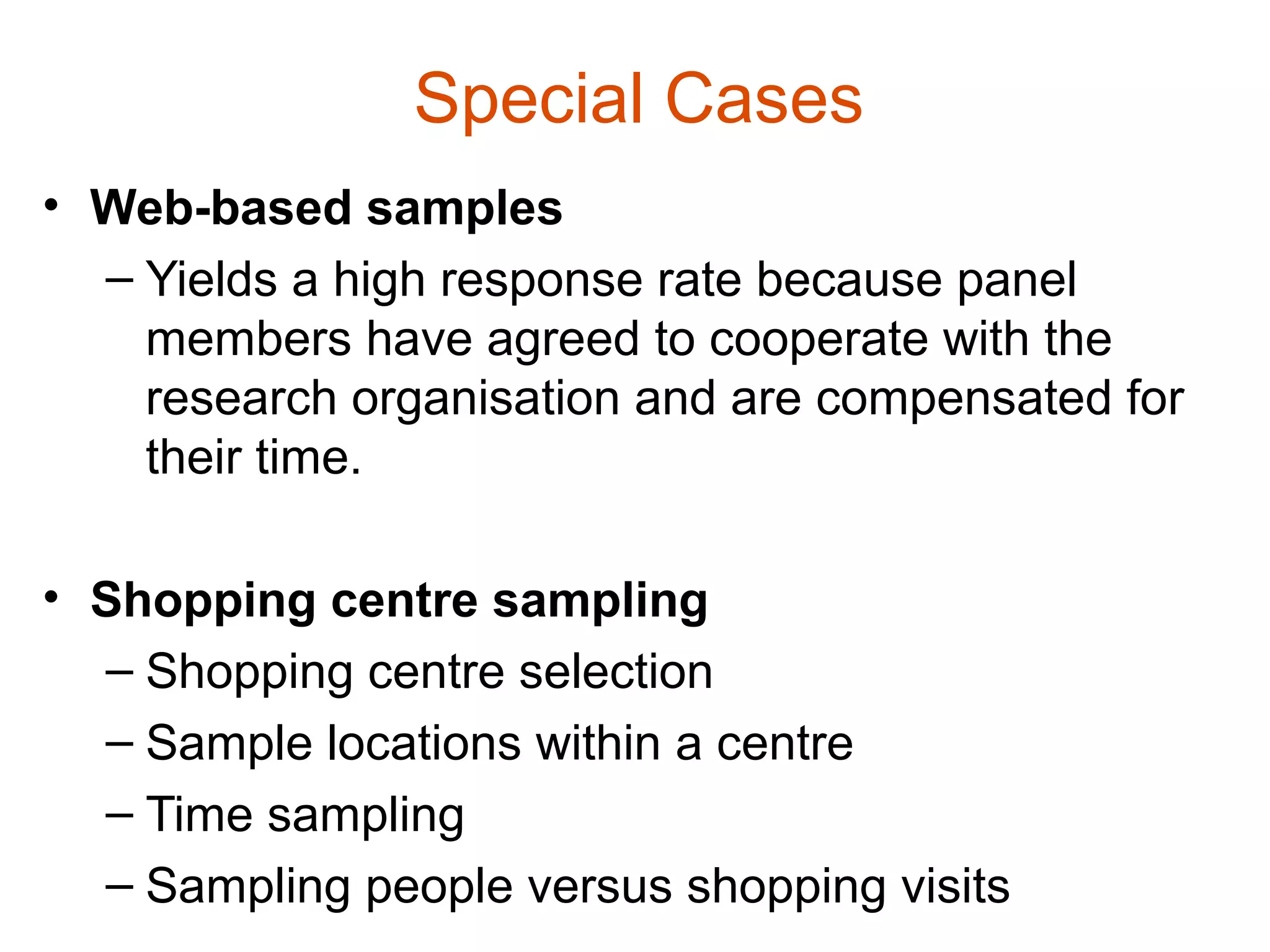 Special Cases
• Web-based samples
  – Yields a high response rate because panel
    members have agreed to cooperate with the
    research organisation and are compensated for
    their time.

• Shopping centre sampling
  – Shopping centre selection
  – Sample locations within a centre
  – Time sampling
  – Sampling people versus shopping visits
 