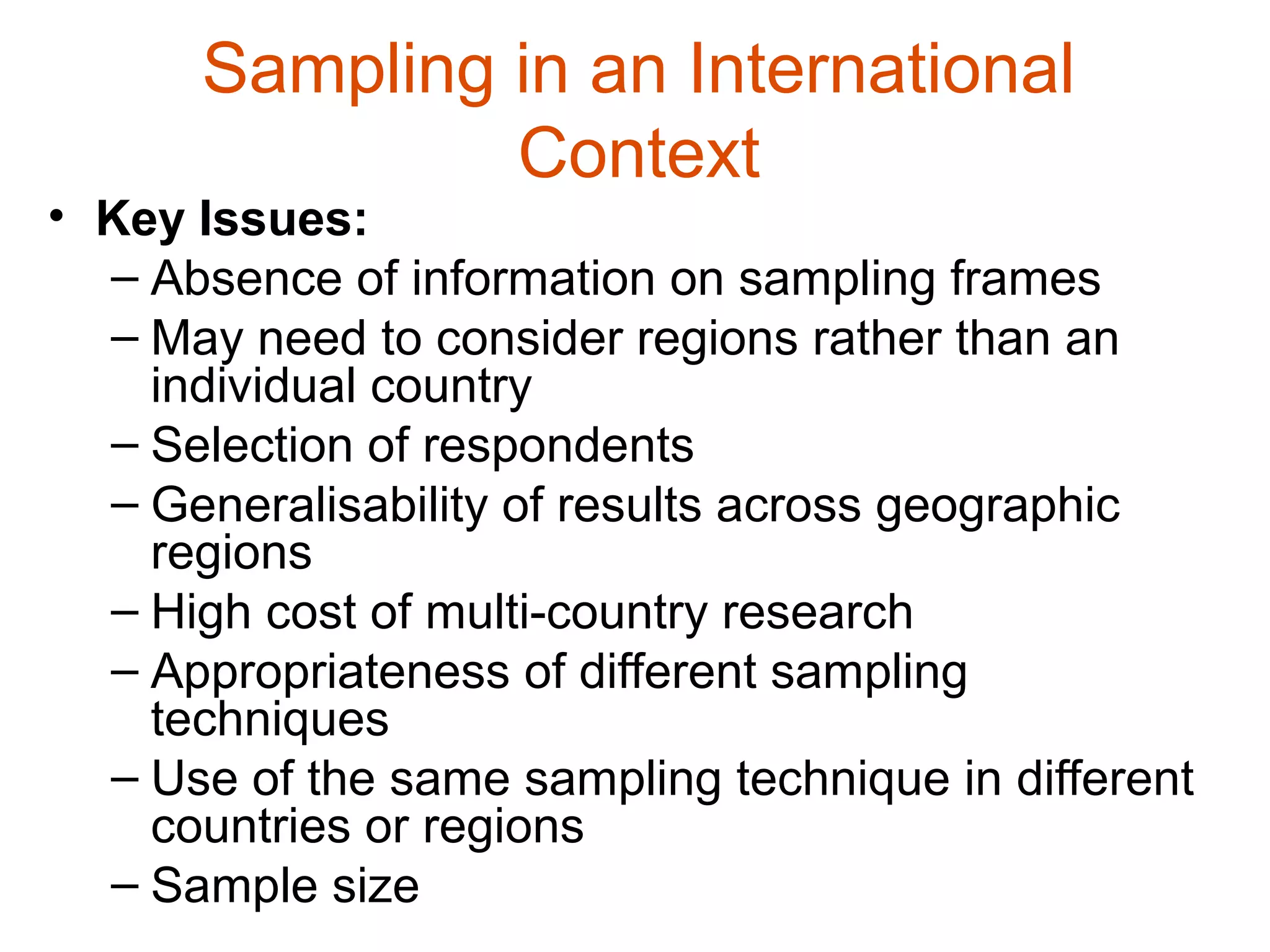 Sampling in an International
               Context
• Key Issues:
  – Absence of information on sampling frames
  – May need to consider regions rather than an
    individual country
  – Selection of respondents
  – Generalisability of results across geographic
    regions
  – High cost of multi-country research
  – Appropriateness of different sampling
    techniques
  – Use of the same sampling technique in different
    countries or regions
  – Sample size
 