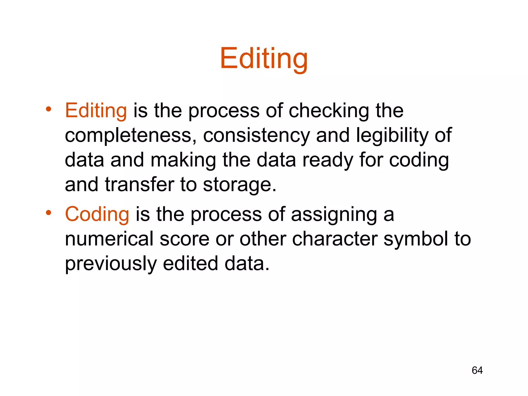 Editing
• Editing is the process of checking the
  completeness, consistency and legibility of
  data and making the data ready for coding
  and transfer to storage.
• Coding is the process of assigning a
  numerical score or other character symbol to
  previously edited data.




                                                 64
 