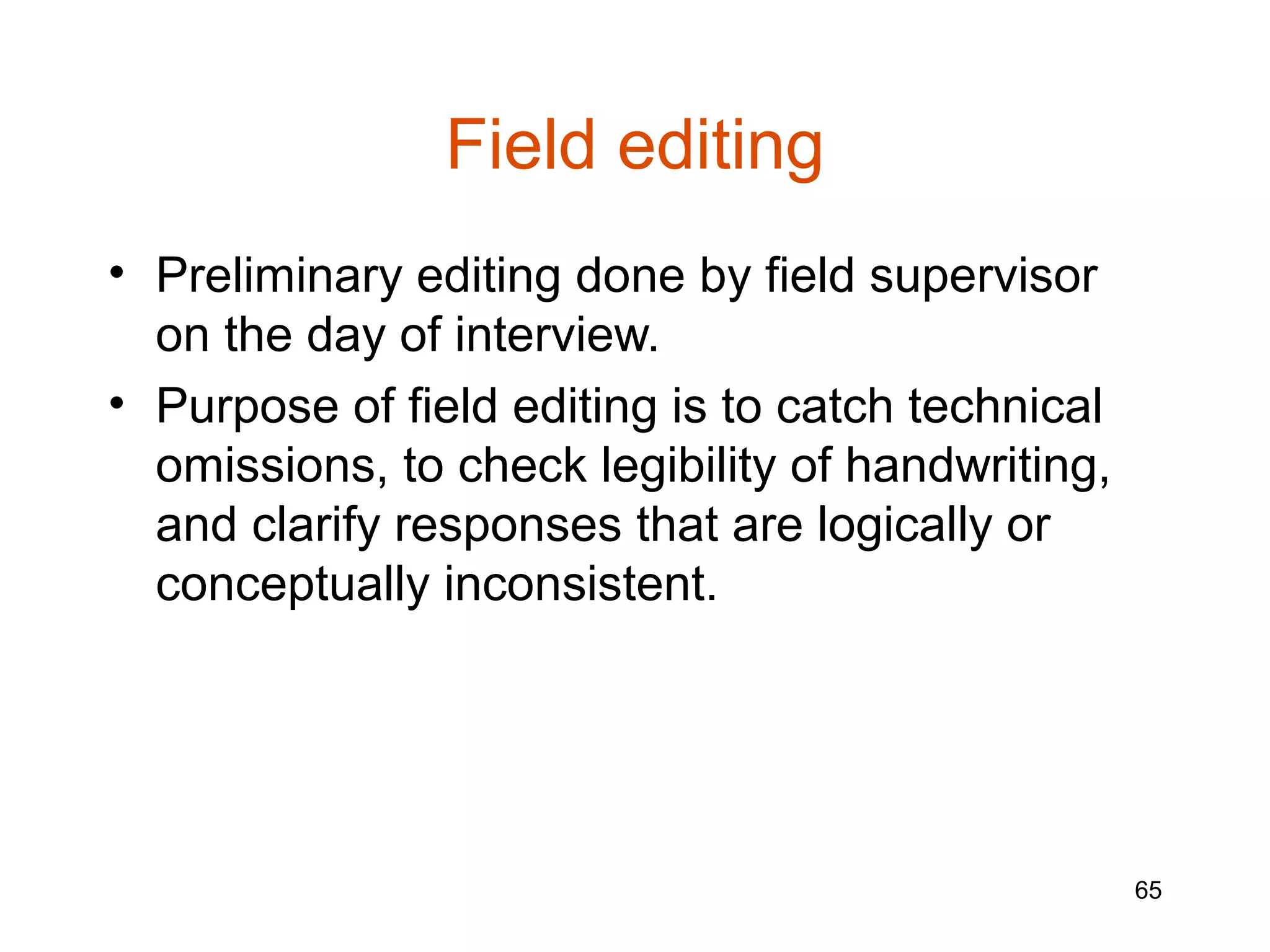 Field editing
• Preliminary editing done by field supervisor
  on the day of interview.
• Purpose of field editing is to catch technical
  omissions, to check legibility of handwriting,
  and clarify responses that are logically or
  conceptually inconsistent.




                                                   65
 