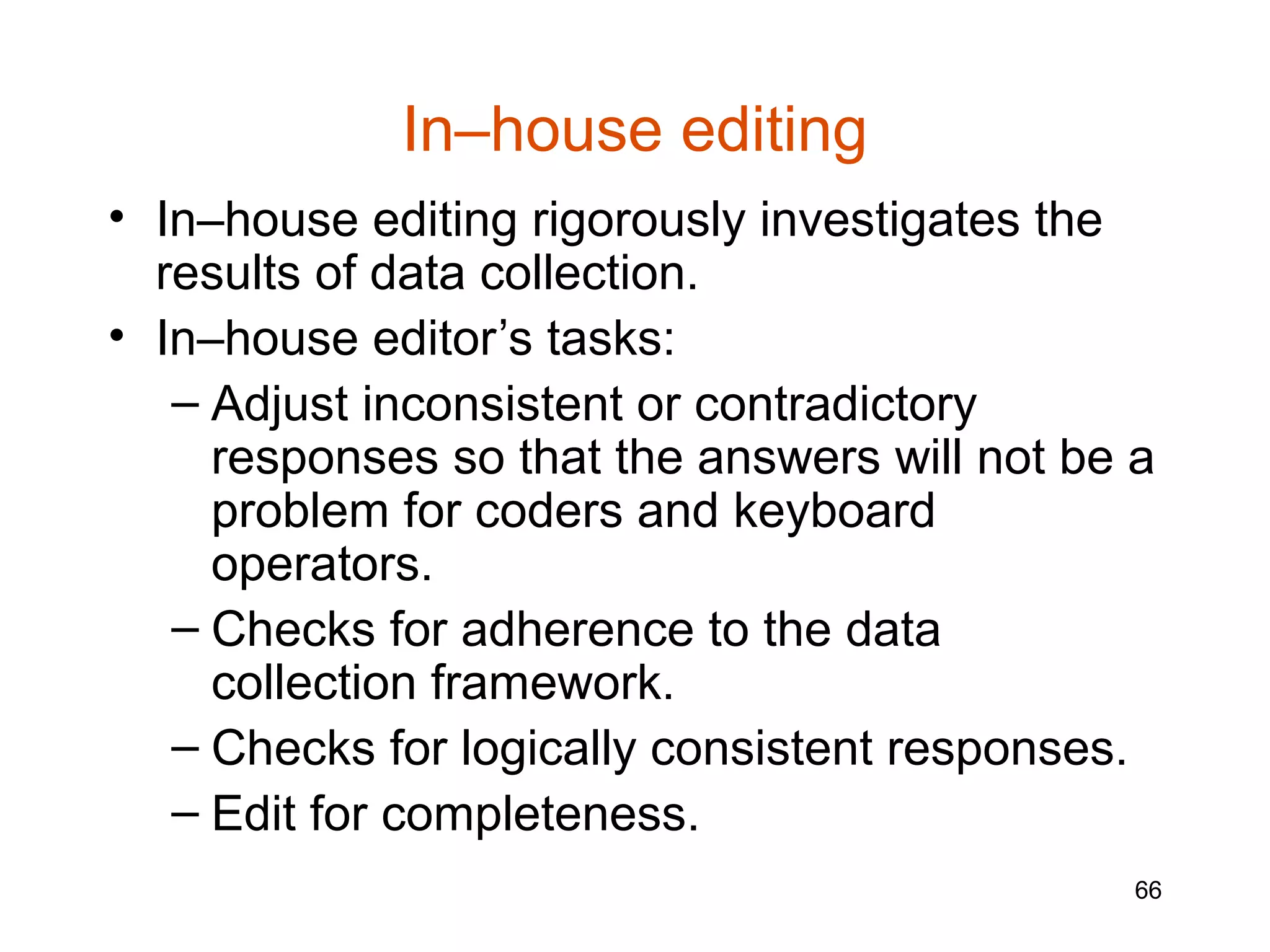In–house editing
• In–house editing rigorously investigates the
  results of data collection.
• In–house editor’s tasks:
   – Adjust inconsistent or contradictory
     responses so that the answers will not be a
     problem for coders and keyboard
     operators.
   – Checks for adherence to the data
     collection framework.
   – Checks for logically consistent responses.
   – Edit for completeness.
                                               66
 