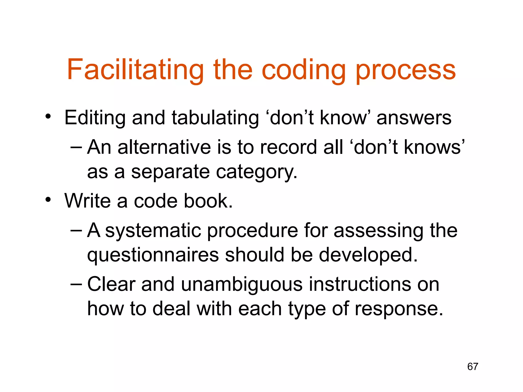 Facilitating the coding process
• Editing and tabulating ‘don’t know’ answers
  – An alternative is to record all ‘don’t knows’
    as a separate category.
• Write a code book.
  – A systematic procedure for assessing the
    questionnaires should be developed.
  – Clear and unambiguous instructions on
    how to deal with each type of response.

                                                    67
 