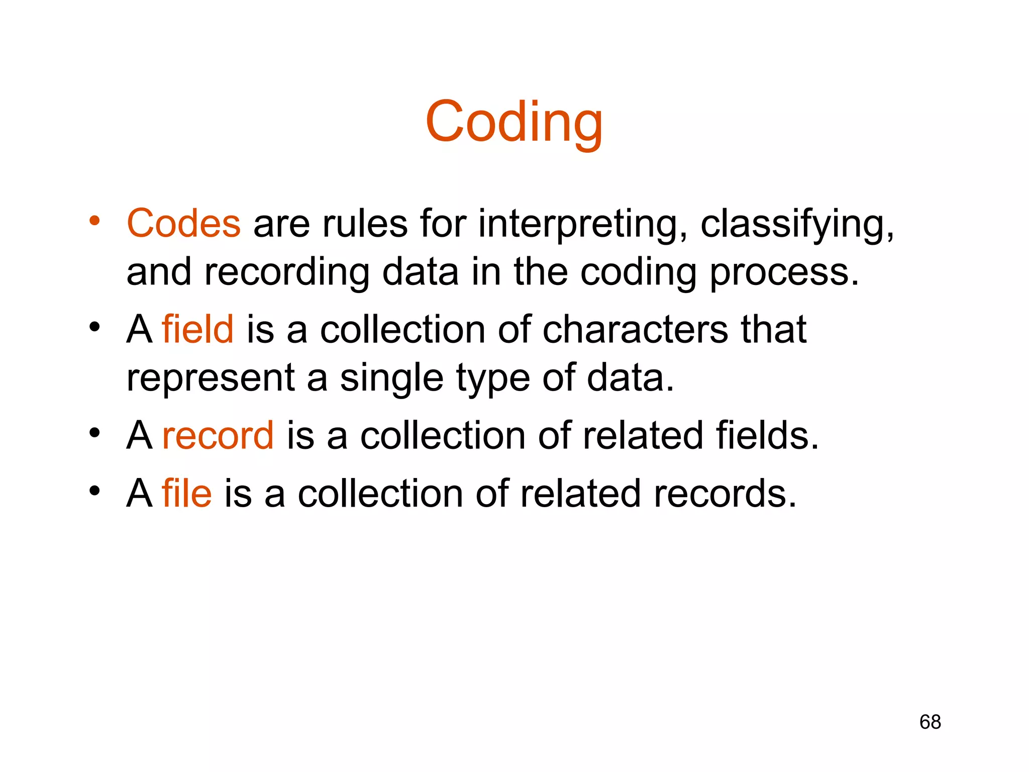 Coding
• Codes are rules for interpreting, classifying,
  and recording data in the coding process.
• A field is a collection of characters that
  represent a single type of data.
• A record is a collection of related fields.
• A file is a collection of related records.




                                                   68
 