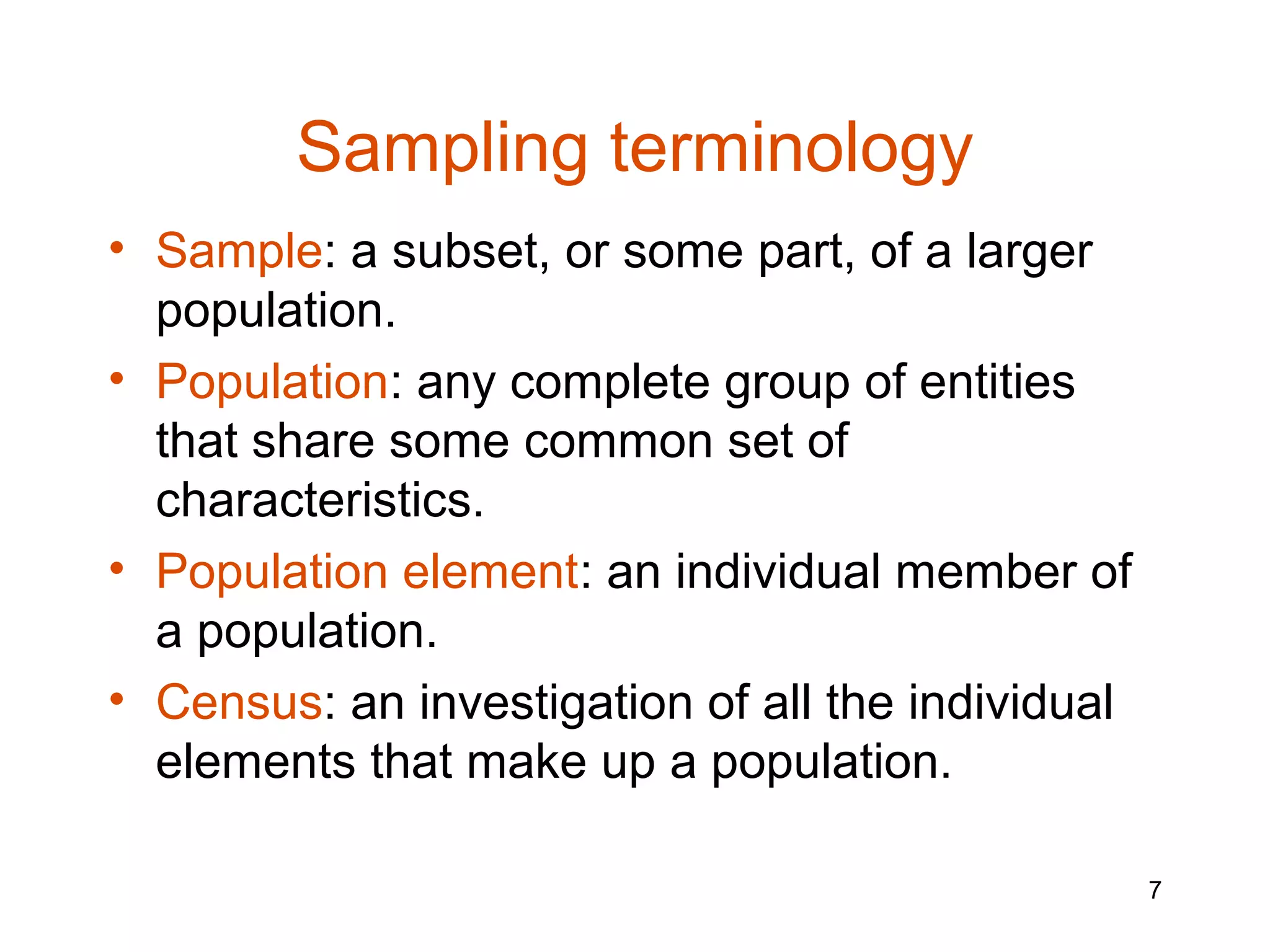 Sampling terminology
• Sample: a subset, or some part, of a larger
  population.
• Population: any complete group of entities
  that share some common set of
  characteristics.
• Population element: an individual member of
  a population.
• Census: an investigation of all the individual
  elements that make up a population.

                                                   7
 