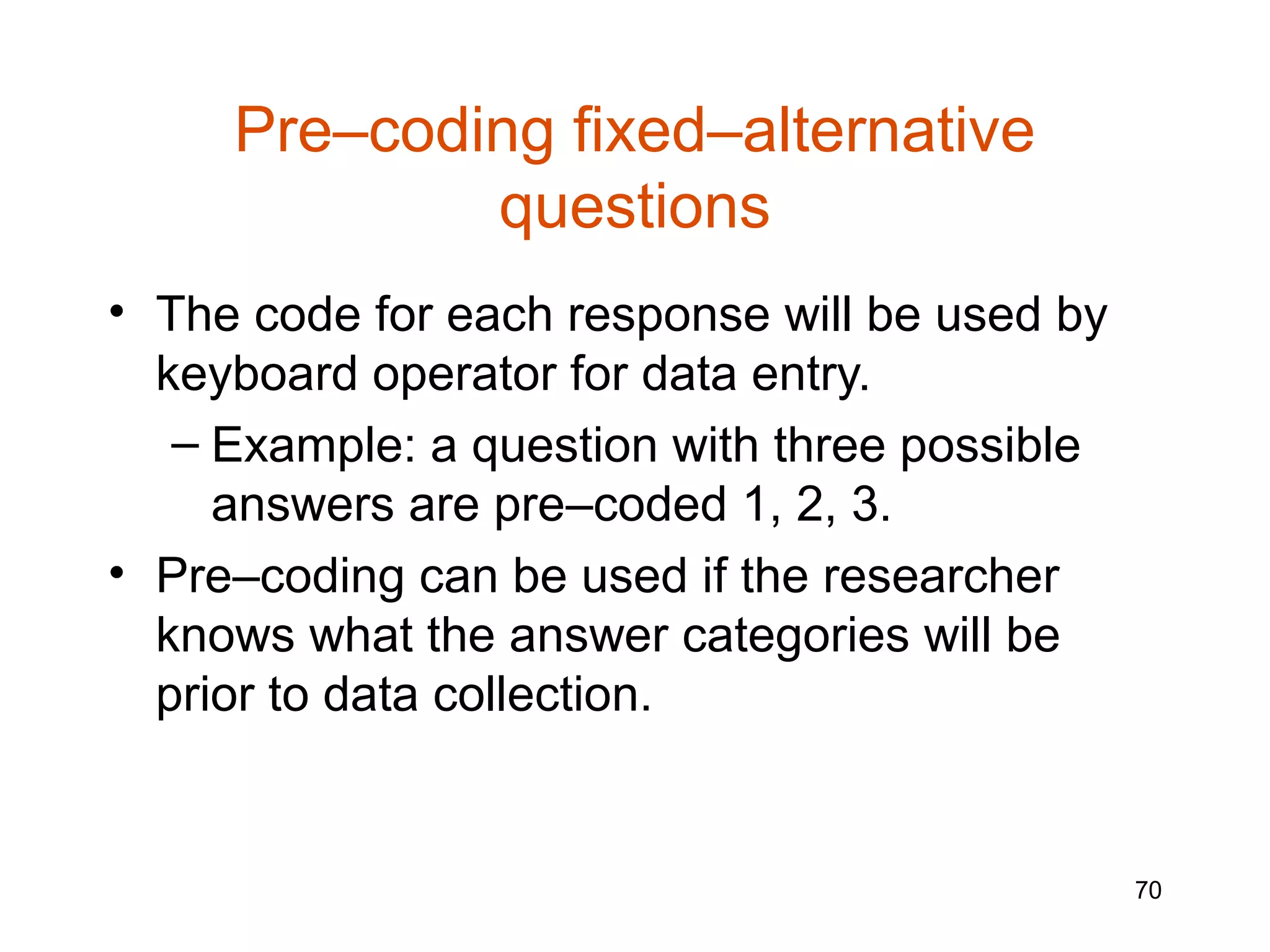Pre–coding fixed–alternative
             questions
• The code for each response will be used by
  keyboard operator for data entry.
   – Example: a question with three possible
     answers are pre–coded 1, 2, 3.
• Pre–coding can be used if the researcher
  knows what the answer categories will be
  prior to data collection.


                                               70
 