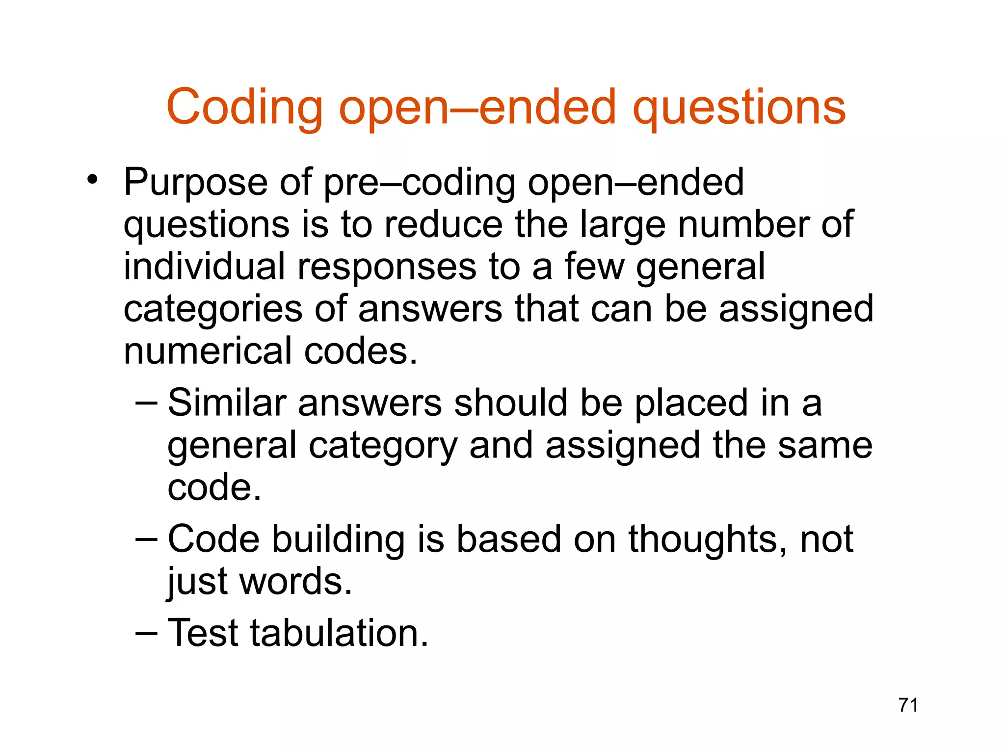 Coding open–ended questions
• Purpose of pre–coding open–ended
  questions is to reduce the large number of
  individual responses to a few general
  categories of answers that can be assigned
  numerical codes.
   – Similar answers should be placed in a
     general category and assigned the same
     code.
   – Code building is based on thoughts, not
     just words.
   – Test tabulation.
                                               71
 