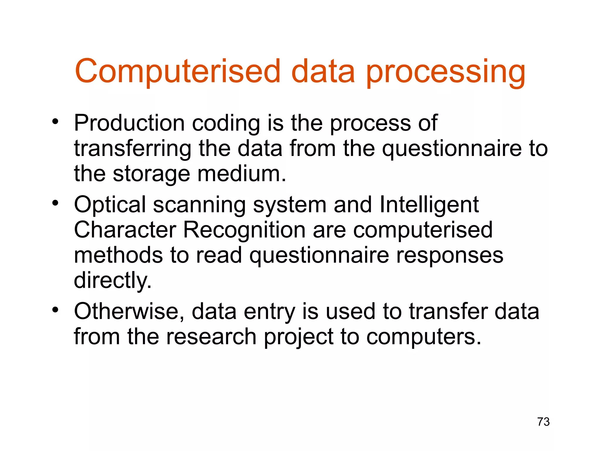 Computerised data processing
• Production coding is the process of
  transferring the data from the questionnaire to
  the storage medium.
• Optical scanning system and Intelligent
  Character Recognition are computerised
  methods to read questionnaire responses
  directly.
• Otherwise, data entry is used to transfer data
  from the research project to computers.


                                               73
 