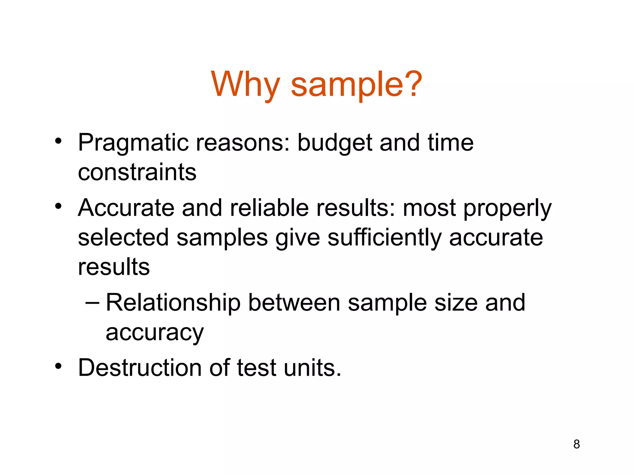 Why sample?
• Pragmatic reasons: budget and time
  constraints
• Accurate and reliable results: most properly
  selected samples give sufficiently accurate
  results
   – Relationship between sample size and
     accuracy
• Destruction of test units.


                                                 8
 