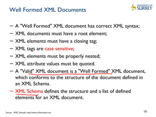 Well Formed XML Documents
− A "Well Formed" XML document has correct XML syntax;
− XML documents must have a root element;
− XML elements must have a closing tag;
− XML tags are case sensitive;
− XML elements must be properly nested;
− XML attribute values must be quoted.
− A "Valid" XML document is a "Well Formed" XML document,
which conforms to the structure of the document defined in
an XML Schema.
− XML Schema defines the structure and a list of defined
elements for an XML document.
10Source: W3C Schools, http://www.w3schools.com/
 