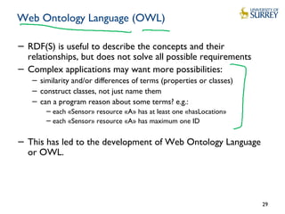 Web Ontology Language (OWL)
− RDF(S) is useful to describe the concepts and their
relationships, but does not solve all possible requirements
− Complex applications may want more possibilities:
− similarity and/or differences of terms (properties or classes)
− construct classes, not just name them
− can a program reason about some terms? e.g.:
− each «Sensor» resource «A» has at least one «hasLocation»
− each «Sensor» resource «A» has maximum one ID
− This has led to the development of Web Ontology Language
or OWL.
29
 