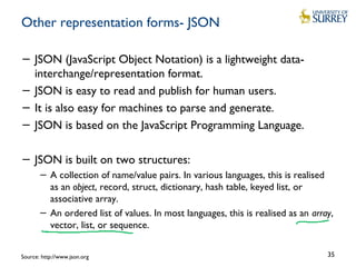 Other representation forms- JSON
− JSON (JavaScript Object Notation) is a lightweight data-
interchange/representation format.
− JSON is easy to read and publish for human users.
− It is also easy for machines to parse and generate.
− JSON is based on the JavaScript Programming Language.
− JSON is built on two structures:
− A collection of name/value pairs. In various languages, this is realised
as an object, record, struct, dictionary, hash table, keyed list, or
associative array.
− An ordered list of values. In most languages, this is realised as an array,
vector, list, or sequence.
35Source: http://www.json.org
 